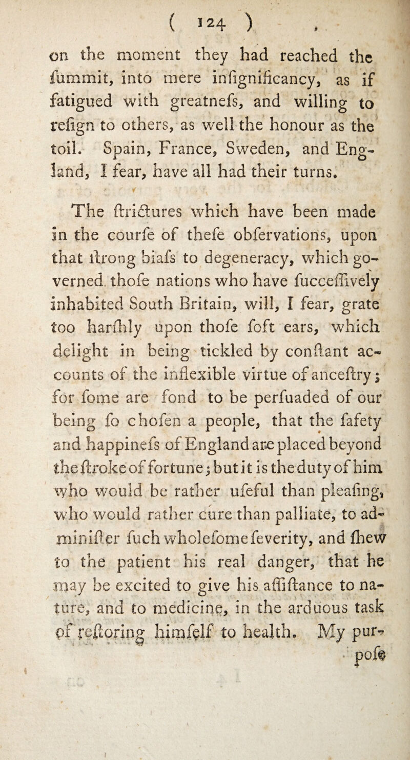 on the moment they had reached the fummit, into mere infigniflcancy, as if fatigued with greatnefs, and willing to refign to others, as well the honour as the toil. Spain, France, Sweden, and Eng¬ land, 1 fear, have all had their turns. The ftriftures which have been made in the courfe of thefe obfervations, upon that llroog biafs to degeneracy, which go¬ verned. thofe nations who have fucceffively inhabited South Britain, will, I fear, grate too hardily upon thofe foft ears, which delight in being tickled by conftant ac¬ counts of the inflexible virtue of anceftry j for fome are fond to be perfuaded of our being fo chofen a people, that the fafety and happinefs of England are placed beyond theflrokeof fortune j but it is the duty of him who would be rather ufeful than pleating, who would rather cure than palliate, to ad- tninifler fuch wholefome feverity, and flhew to the patient his real danger, that he may be excited to give his aflifiance to na¬ ture, and to medicine, in the arduous task hirxjfdf to health. My pur-