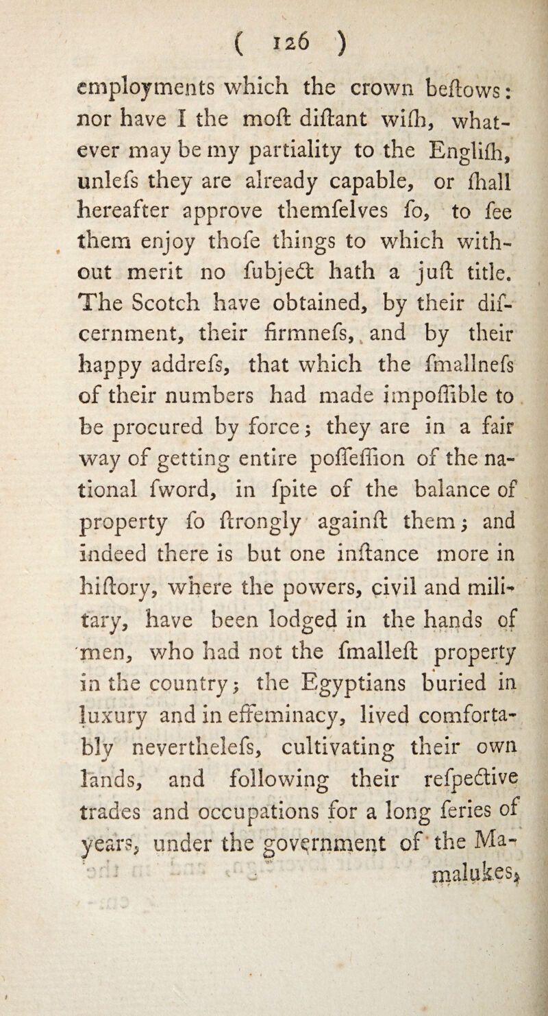 employments which the crown bellows: nor have I the moil didant with, what¬ ever may be my partiality to the Englifh, unlefs they are already capable, or fhall hereafter approve themfelves fo, to fee them enjoy thofe things to which with¬ out merit no fubjedt hath a juil title. The Scotch have obtained, by their dif- cernment, their firmnefs, and by their happy addrefs, that which the fmallnefs of their numbers had made impoflible to be procured by force; they are in a fair way of getting entire pofieffion of the na¬ tional fword, in fpite of the balance of property fo drongly againft them; and indeed there is but one indance more in hi dory, where the powers, civil and mili¬ tary, have been lodged in the hands of men, who had not the fmailed property in the country; the Egyptians buried in luxury and in effeminacy, lived comforta¬ bly neverthelefs, cultivating their own lands, and following their refpedlive trades and occupations for a long feries of years, under the government of the Ma- - malyk.es*