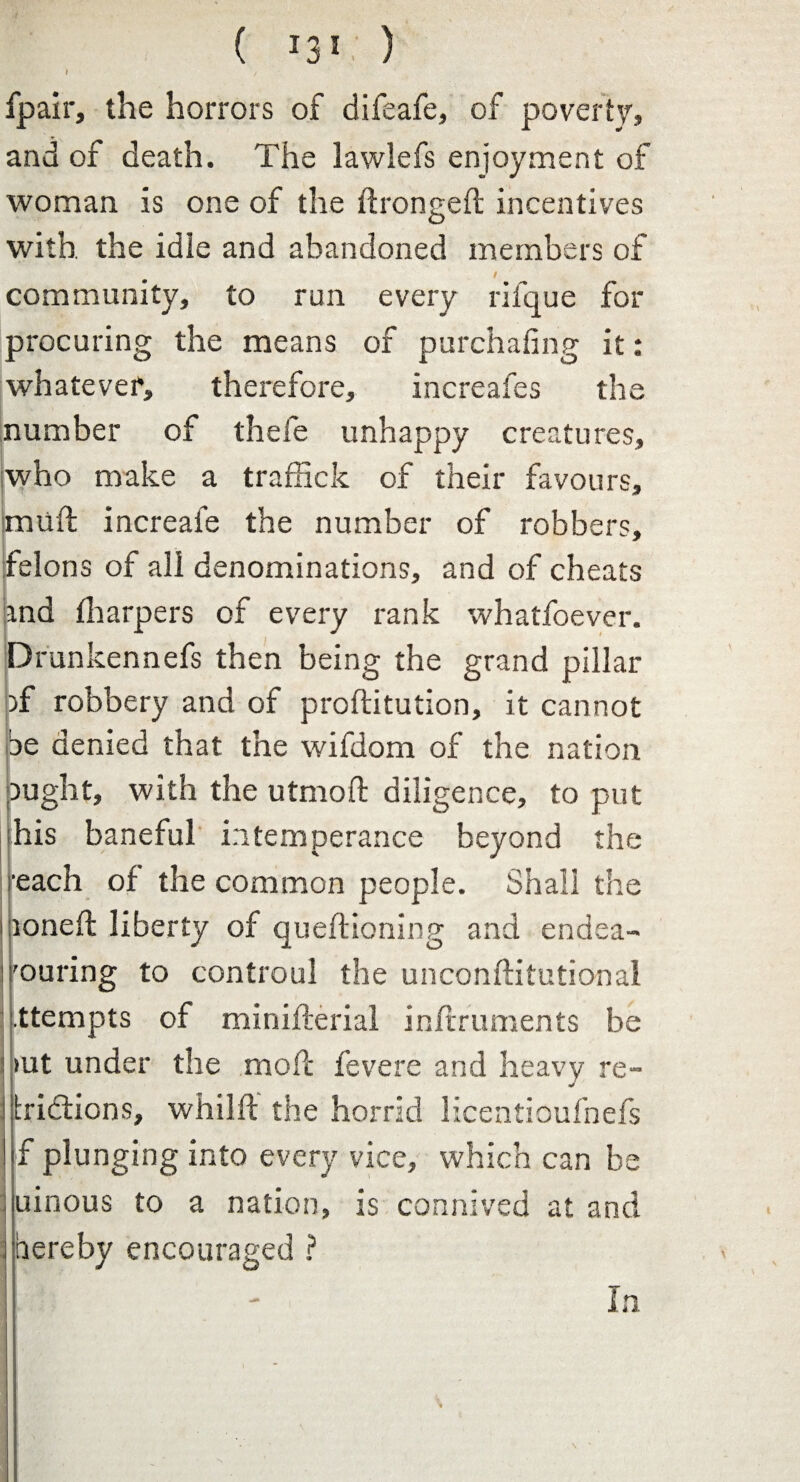 I fpair, the horrors of difeafe, of poverty, and of death. The lawlefs enjoyment of woman is one of the Strongest incentives with the idle and abandoned members of / community, to run every rifque for procuring the means of purchasing it: whatever, therefore, increafes the number of thefe unhappy creatures, who make a traffick of their favours, muSt increafe the number of robbers, felons of all denominations, and of cheats and (harpers of every rank whatfoever. Drunkennefs then being the grand pillar pf robbery and of prostitution, it cannot be denied that the wifdom of the nation ought, with the utmoft diligence, to put his baneful intemperance beyond the reach of the common people. Shall the loneft liberty of questioning and endea- 'ouring to controul the unconstitutional .ttempts of ministerial instruments be iut under the molt fevere and heavy re- «/ ; dictions, whilst the horrid licenticufnefs f plunging into every vice, which can be uinous to a nation, is connived at and hereby encouraged ? In