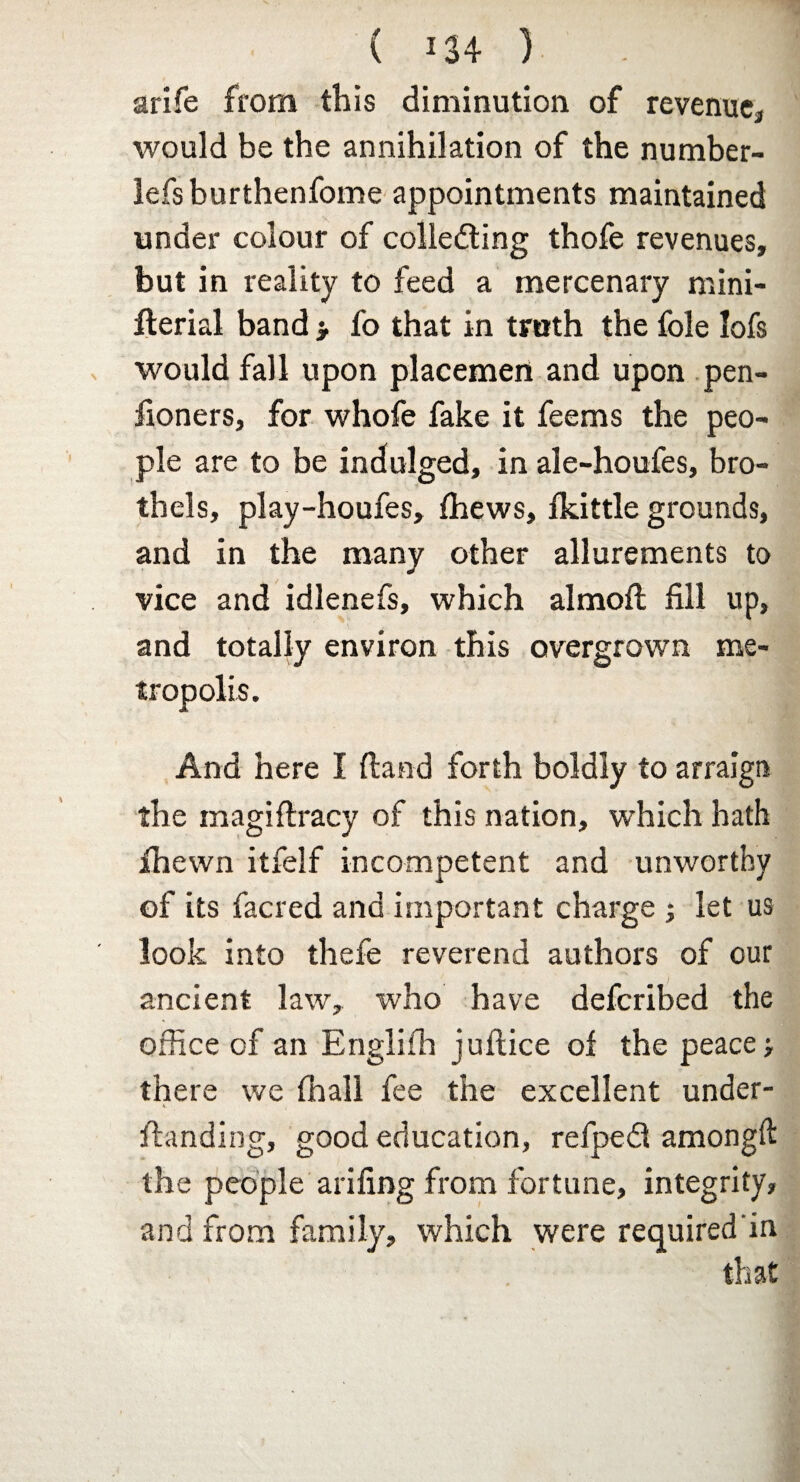 arife from this diminution of revenue* would be the annihilation of the number- lefsburthenfome appointments maintained under colour of collecting thofe revenues, but in reality to feed a mercenary mini- fterial band > fo that in truth the foie Iofs would fall upon placemen and upon pen¬ sioners, for whofe fake it feems the peo¬ ple are to be indulged, in ale-houfes, bro¬ thels, play-houfes, Shews, fkittle grounds, and in the many other allurements to vice and idlenefs, which almoft fill up, and totally environ this overgrown me¬ tropolis. And here I (land forth boldly to arraign the magiflracy of this nation, which hath Shewn itfelf incompetent and unworthy of its facred and important charge j let us look into thefe reverend authors of cur ancient law, who have defcribed the office of an Englifh juftice of the peace > there we (hall fee the excellent under¬ standing, good education, refpeCf amongft the people arifing from fortune, integrity, and from family, which were required in that