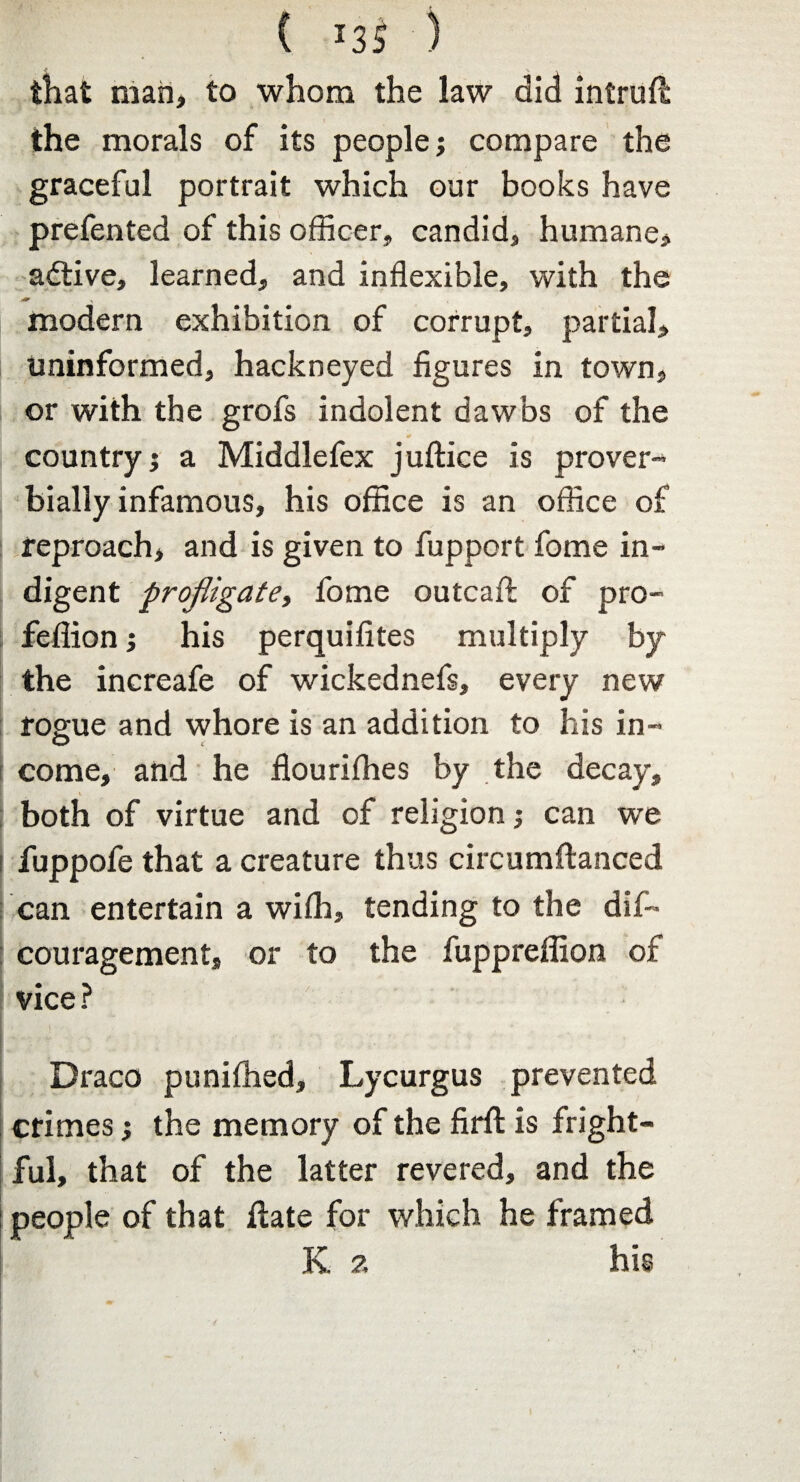 { *35 ) that man, to whom the law did intrufl the morals of its people; compare the graceful portrait which our books have prefented of this officer, candid, humane, adtive, learned, and inflexible, with the modern exhibition of corrupt, partial, uninformed, hackneyed figures in town, or with the grofs indolent dawbs of the country; a Middlefex juftice is prover¬ bially infamous, his office is an office of reproach, and is given to fupport fome in¬ digent profligate, fome outcaft of pro- fefiion; his perquifites multiply by the increafe of wickednefs, every new rogue and whore is an addition to his in¬ come, and he flourifhes by the decay, both of virtue and of religion; can we fuppofe that a creature thus circumflanced can entertain a wilh, tending to the dif- couragement, or to the fuppreffion of vice ? Draco punifhed, Lycurgus prevented f crimes; the memory of the firfl: is fright¬ ful, that of the latter revered, and the : people of that ftate for which he framed K 2 his