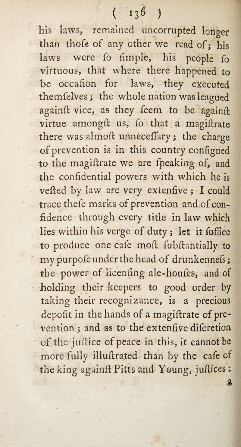 ( ) his laws, remained uncorrupted longer than thofe of any other we read of; his laws were fo iimple, his people fo virtuous, that where there happened to be occafion for laws, they executed themfelvesj the whole nation was leagued againft vice, as they feem to be againft virtue amongft us, fo that a magiftrate there was almoft unnecefiary 3 the charge of prevention is in this country configned to the magiftrate we are fpeaking of, and the confidential powers with which he is veiled by law are very extenfive 3 I could trace thefe marks of prevention and of con¬ fidence through every title in law which lies wdthin his verge of duty 3 let it fuffice to produce one cafe moft fubftantially to my purpofe under the head of drunkennefs; the power of licenfing ale-houfes, and of holding their keepers to good order by taking their recognizance, is a precious depolit in the hands of a magiftrate of pre¬ vention 3 and as to the extenfive difcretion of the juftice of peace in this, it cannot be more fully illuftrated than by the cafe of the king againft Pitts and Young, juftices: