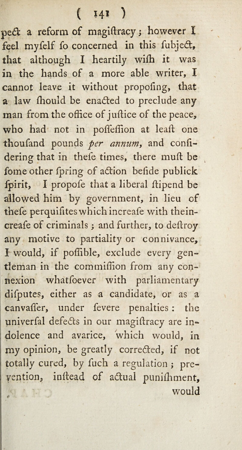 pe£fc a reform of magiftracy; however I feel myfelf fo concerned in this fubjedt, that although I heartily wifh it was in the hands of a more able writer, I cannot leave it without propoling, that a law fhould be enadted to preclude any man from the office of juftice of the peace, who had not in poffeffion at leaft one thoufand pounds per annum, and confi- dering that in thefe times, there mu ft be fome other fpring of adtion befide publick Ijpirit, I propofe that a liberal ftipend be allowed him by government, in lieu of thefe perquifites which increafe with thein- creafe of criminals; and further, to deftroy any motive to partiality or connivance, I w’ould, if poffible, exclude every gen¬ tleman in the commiftion from any con¬ nexion whatfoever with parliamentary difputes, either as a candidate, or as a canvafler, under fevere penalties : the univerfal defeats in our magiftracy are in¬ dolence and avarice, which would, in my opinion, be greatly corrected, if not totally cured, by fuch a regulation ; pre¬ vention, inftead of adtual puniihment, would