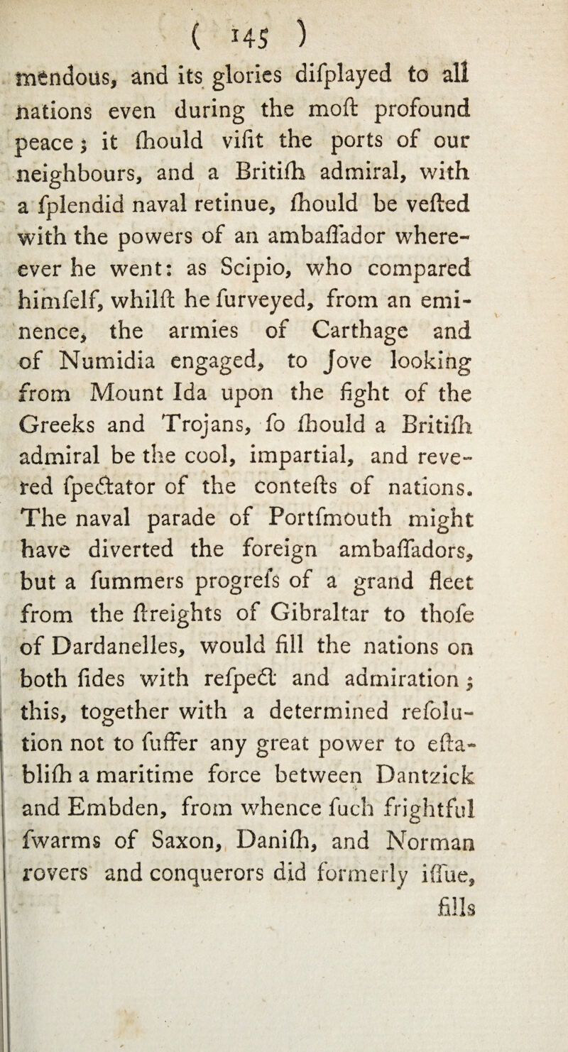 mfcndous, and its glories difplayed to all nations even during the moft profound peace j it fhould vilit the ports of our neighbours, and a Britifh admiral, with a fplendid naval retinue, fhould be veiled with the powers of an ambaffador where- ever he went: as Scipio, who compared himfelf, whilfl he furveyed, from an emi¬ nence, the armies of Carthage and of Numidia engaged, to Jove looking from Mount Ida upon the fight of the Greeks and Trojans, fo fbould a Britifh admiral be the cool, impartial, and reve¬ red fpe£tator of the contefls of nations. The naval parade of Portfmouth might have diverted the foreign ambaffadors, but a fummers progrefs of a grand fleet from the flreights of Gibraltar to thofe of Dardanelles, would fill the nations on both fides with refpedl and admiration $ this, together with a determined refla¬ tion not to fuffer any great power to efla- blifh a maritime force between Dantzick and Embden, from whence fuch frightful fwarms of Saxon, Danifh, and Norman rovers and conquerors did formerly iffue,