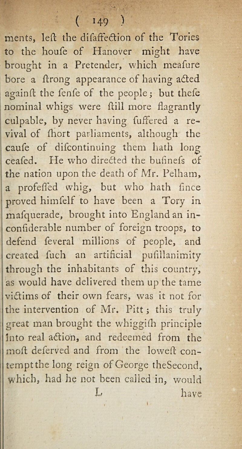 ( M-9 ) ments, left the difaffedtion of the Tories to the houfe of Hanover might have brought in a Pretender, which meafure bore a ftrong appearance of having adted again ft the fenfe of the people; but thefe nominal whigs were ftill more flagrantly culpable, by never having fuffered a re¬ vival of fliort parliaments, although the caufe of difcontinuing them hath long ceafed. He who directed the bufinefs of the nation upon the death of Mr. Pelham, a profefied whig, but who hath flnce proved himfelf to have been a Tory in mafquerade, brought into England an in- confiderable number of foreign troops, to defend feveral millions of people, and i created fuch an artificial pufillanimity through the inhabitants of this country, as w'ould have delivered them up the tarne ; vidtims of their own fears, was it not for the intervention of Mr. Pitt; this truly i great man brought the whiggifh principle into real adtion, and redeemed from the moft deferved and from the loweft con- I tempt the long reign of George theSecond, which, had he not been called in, would .L have (