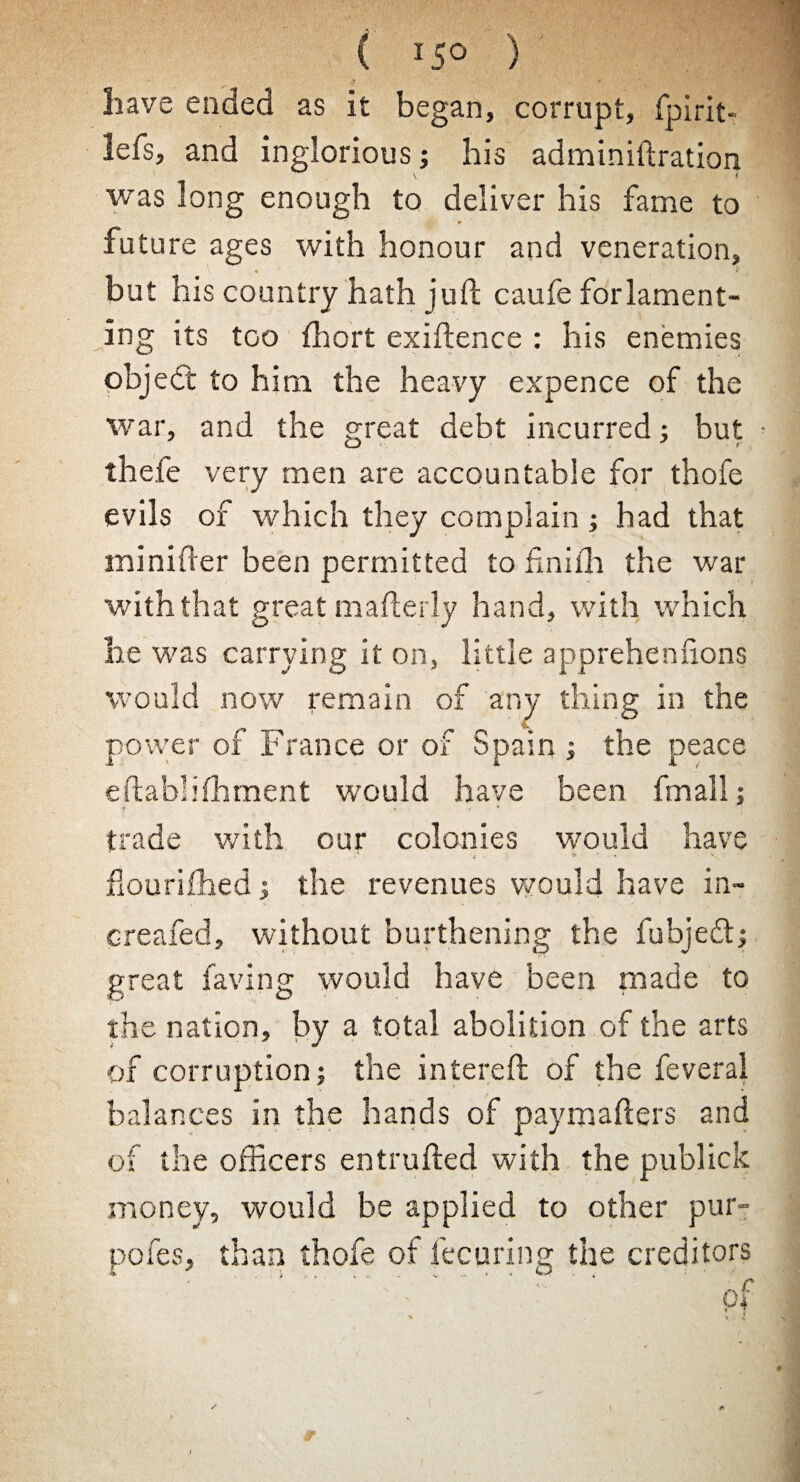 have ended as it began, corrupt, fpirit* lefs, and inglorious; his adminiftration was long enough to deliver his fame to ‘> future ages with honour and veneration, V . ' v ' but his country hath juft caufe forlament- ing its too fhort exigence : his enemies objedt to him the heavy expence of the war, and the great debt incurred; but • thefe very men are accountable for thofe evils of which they complain ; had that minifter been permitted to fmilh the war with that great mafterly hand, with which he was carrying it on, little apprehenuons would now remain of any thing in the power of France or of Spain ; the peace eflabliffiment would have been fmall; ? * * K trade with our colonies would have £• * V fiourilhed ; the revenues would have in- creafed, without burthening the fubjeft; great faving would have been made to the nation, by a total abolition of the arts of corruption; the infereft of the feveral balances in the hands of paymafters and of the officers entruffced with the publick money, would be applied to other pur- , than thofe of fecuring the creditors 1 \