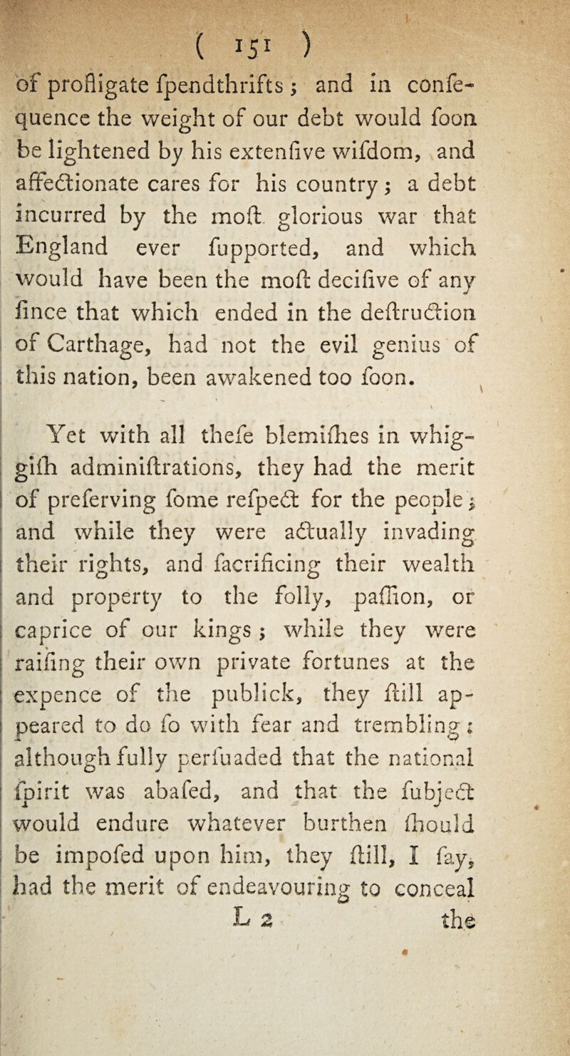 of profligate fpendthrifts; and in confe- quence the weight of our debt would foon be lightened by his extenflve wifdom, and affectionate cares for his country j a debt incurred by the mod glorious war that England ever fupported, and which would have been the mod decidve of any of r* iince that which ended in the dedru&ion of Carthage, had not the evil genius of this nation, been awakened too foon. Yet with all thefe blemifhes in whig- gilh adminidrations, they had the merit of preferving fome refpedt for the people j and while they were a (dually invading their rights, and facrificing their wealth and property to the folly, pafflon, or caprice of our kings ; while they were : railing their own private fortunes at the j expence of the publick, they dill ap- : peared to do fo with fear and trembling • although fully perfuaded that the national ipirit was abafed, and that the fubject would endure whatever burthen flhould be impofed upon him, they dill, I fay, had the merit of endeavouring to conceal L 2 the I i