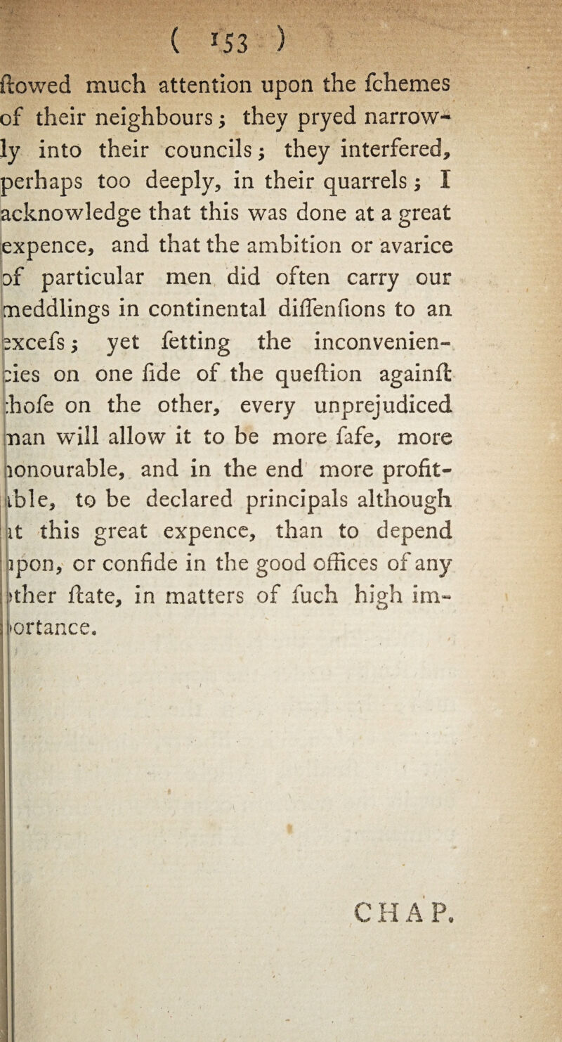 ( *53 ) flowed much attention upon the fchemes of their neighbours j they pryed narrow¬ ly into their councils; they interfered, perhaps too deeply, in their quarrels; I acknowledge that this was done at a great expence, and that the ambition or avarice of particular men did often carry our meddlings in continental diffenfions to an excefs j yet fetting the inconvenien- bies on one flde of the queftion againfl rhofe on the other, every unprejudiced nan will allow it to be more fafe, more lonourable, and in the end more profit¬ able, to be declared principals although it this great expence, than to depend ipon, or confide in the good offices of any other fcate, in matters of fuch high im- : [ortance. |> - || ’( 1 K 1 ' C H A P.