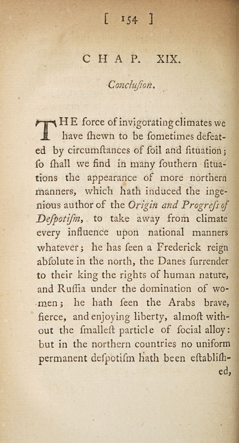 CHAP. XIX. Conclujior. HE force of invigorating climates we have fhewn to be fometimes defeat¬ ed by circumftances of foil and fituation; fo fhall we find in many fouthern fitua- tions the appearance of more northern manners, which hath induced the inge¬ nious author of the Origin and Progrefs of Defpotifm,. to take away from climate every influence upon national manners whatever; he has feen a Frederick reign abfolute in the north, the Danes furrender to their king the rights of human nature, and Ruffia under the domination of wo¬ men ; he hath feen the Arabs brave, fierce, and enjoying liberty, almoft with¬ out the fmallefi: particle of focial alloy: but in the northern countries no uniform permanent defpotifin hath been eftablifh- ed