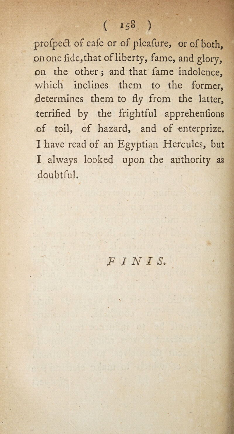 profpect of eafe or of pleafure, or of both, ©none fide,that of liberty, fame, and glory, on the other; and that fame indolence, which inclines them to the former, determines them to fly from the latter, terrified by the frightful apprehenfions of toil, of hazard, and of enterprize. I have read of an Egyptian Hercules, but I always looked upon the authority as <• J doubtful. F 1 N I S, \ '