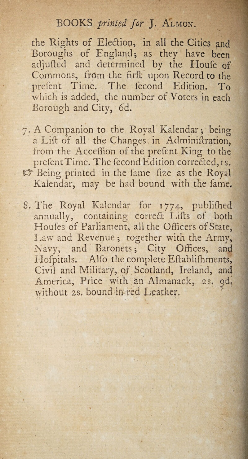 BOOKS printed for J. Almon. the Rights of Election, in all the Cities and Boroughs of England; as they have been adjlifted and determined by the Houfe of Commons, from the firft upon Record to the prelent Time. The fecond Edition. To which is added, the number of Voters in each Borough and City, 6d. 7. A Companion to the Royal Kalendar; being a Lift of all the Changes in Adminiftration, from the Acceffion of the prefent King to the prefentTime. The fecond Edition corrected, is. let1 Being printed in the fame fize as the Royal Kalendar, may be had bound with the fame. S. The Royal Kalendar for 1774, publifhed annually, containing correct Lifts of both Houfes of Parliament, all the Officers of State, Law and Revenue; together with the Army, Navy, and Baronets; City Offices, and Hofpitals. Alfo the complete Eftablifhments, Civil and Military, of Scotland, Ireland, and America, Price with an Almanack, 2s. c)d, without 2s. bound in red Leather.