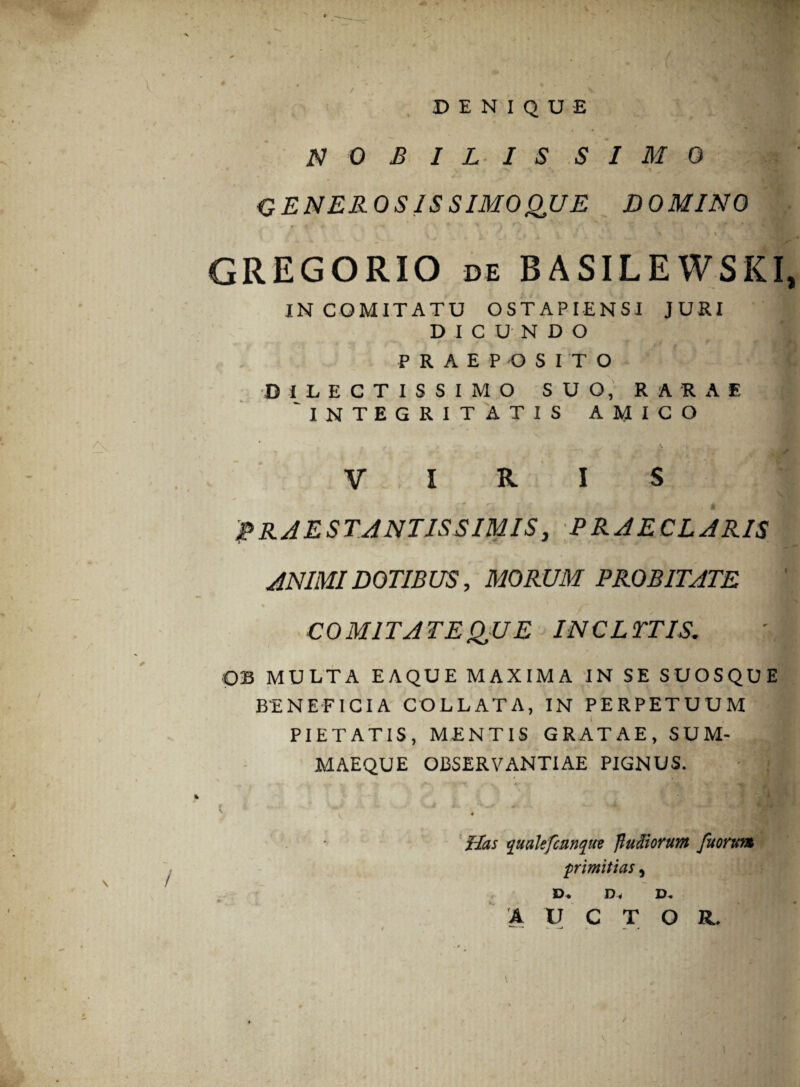 DENIQUE i • NOBILISSIMO GENEROSIS SIMOQUE DOMINO GREGORIO de BASILEWSKI, IN COMITATU OST API ENSI JURI DICUNDO PRAEPOSITO DILECTISSIMO SUO, RARAE 'INTEGRITATIS AMICO VIRIS fRAESTANTISSIMIS, PRAECLARIS ANIMI DOTIBUS, MORUM PROBITATE ■ COMITATE QUE INCLYTIS. OB MULTA EAQUE MAXIMA IN SE SUOSQUE BENEFICIA COLLATA, IN PERPETUUM PIETATIS, MENTIS GRATAE, SUM¬ MAEQUE OBSERVANTIAE PIGNUS. vi \ V •? ' f £ k C * m , i, ^ . Has qualefcnnqtw fluctiorum fuorum primitias, Di Dii Di A U C T O R, #