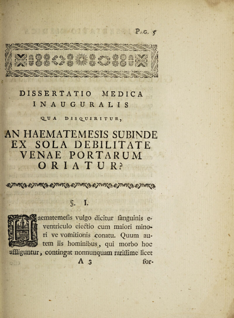 PnC, '5* dissertatio medica INAUGURATIS <LU A DIS Q_U I R I T U R , AN HAEMATEMESIS SUBINDE EX SOLA DEBILITATE VENAE PORTARUM ORIATUR? % * x B ’’ ’ * * k * . $. I. aematemefis vulgo dicitur languinis e- ventriculo eiectio cum maiori mino¬ ri ve vomitionis conatu. Quum au¬ tem iis hominibus, qui morbo hoc affliguntur , contingat nonnunquam rariffime licet A$ for-