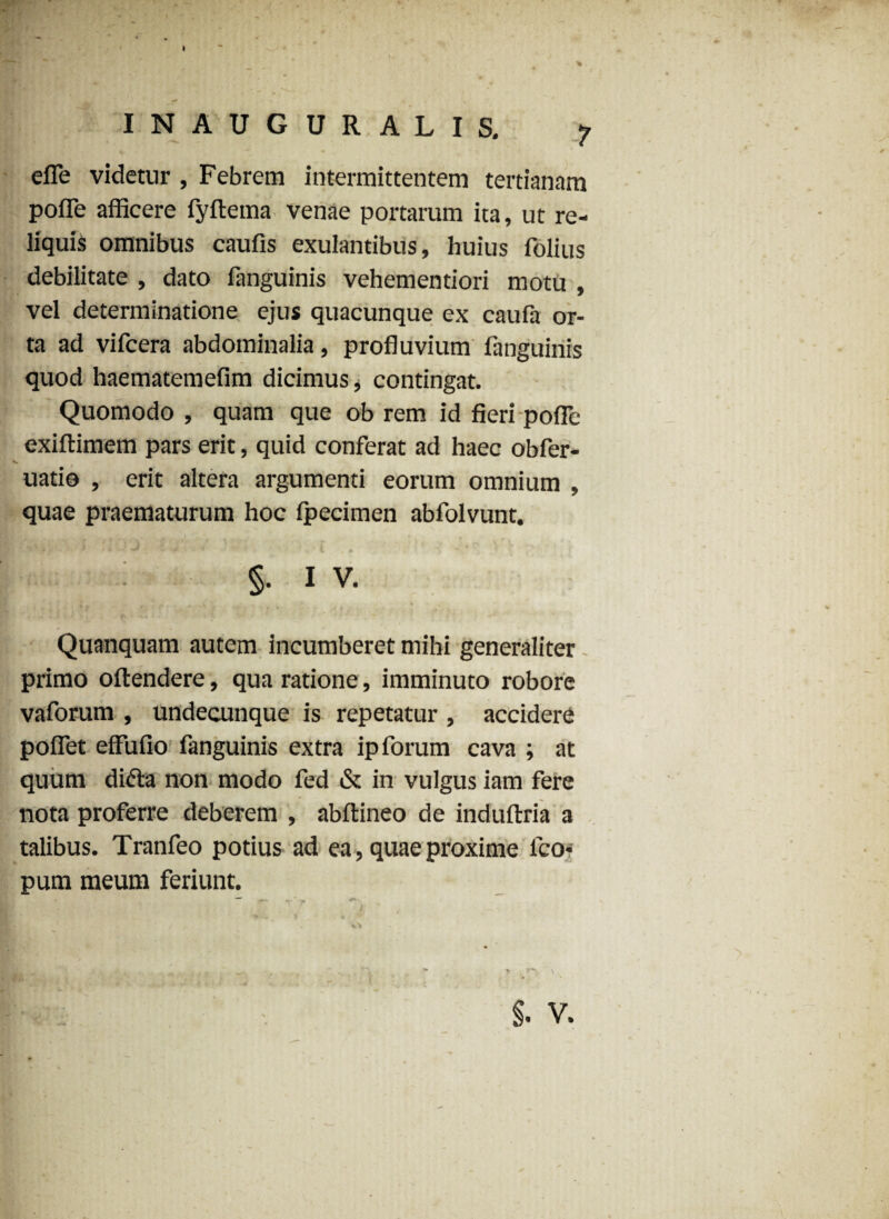 efle videtur , Febrem intermittentem tertianam pofle afficere fyftema venae portarum ita, ut re¬ liquis omnibus caufis exulantibus, huius folius debilitate , dato fanguinis vehementiori motu , vel determinatione ejus quacunque ex caufa or¬ ta ad vifcera abdominalia, profluvium fanguinis quod haematemefim dicimus, contingat. Quomodo , quam que ob rem id fieri pofle exiftimem pars erit, quid conferat ad haec obfer- uatio , erit altera argumenti eorum omnium , quae praematurum hoc fpecimen abfolvunt. T # ‘ v - *, «m* v * > * * * ^ V . A §• I V. Quanquam autem incumberet mihi generaliter primo oftendere, qua ratione, imminuto robore vaforum , undecunque is repetatur , accidere poflet effufio fanguinis extra ip forum cava ; at quum difta non modo fed & in vulgus iam fere nota proferre deberem , abftineo de induftria a talibus. Tranfeo potius ad ea, quae proxime fco* pum meum feriunt.