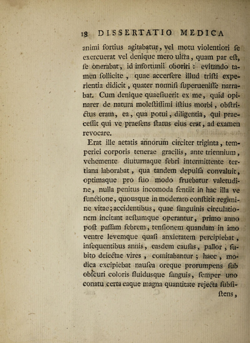 animi fortius agitabatur, vel motu violentiori fe > : a f - - i exercuerat vel denique mero ultra, quam par eft, fe onerabat, id infortunii oboriri : evitando ta¬ men follicite , quae accerfere illud trifti expe¬ rientia didicit, quater nonnifi fuperuenifle narra¬ bat. Cum denique quaefiuerit ex me, quid opi¬ narer de natura molefliffimi illius morbi, obltri- dlus eram, ea, qua potui, diligentia, qui prae¬ cellit qui ve praefens llatus eius erat, ad examen revocare. Erat ille aetatis annorum circiter triginta, tem¬ periei corporis tenerae gracilis, ante triennium , vehemente diuturnaque febri intermittente ter¬ tiana laborabat, qua tandem depulfa convaluit, optimaque pro fuo modo fruebatur valetudi¬ ne , nulla penitus incomoda fentiit in hac illa ve funttione, quousque in moderato conllitit regimi¬ ne vitae; accidentibus, quae fanguinis circulatio¬ nem incitant aeltumque operantur, primo anno poli palTam febrem, tenfionem quandam in imo ventre levemque quali anxietatem percipiebat, infequentibus annis, easdem caufas, pallor , fu- bito deieftae vires , comitabantur ; haec , mo¬ dica excipiebat naufea oreque prorumpens fub obfcuri coloris fluidusque languis, femper uno conatu certa eaque magna quantitate rejecta fubli- Itens,