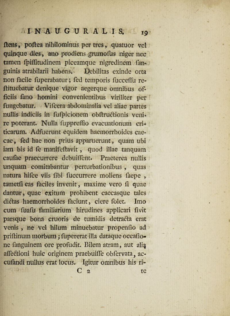 • IN -A UGDRALIS. * % flens, poftea nihilominus per tres, quatuor vel quinque dies, ano prodiens grumofus niger nec tamen fpiflltudinem piceamque nigredinem fan- guinis atrabilarii habens. Debilitas exinde orta non facile fuperabatur; fed temporis fuccelfu re- ftituebatur denique vigor aegerque omnibus of¬ ficiis fano homini convenientibus viriliter per fungebatur. Vifcera abdominalia vel aliae partes nullis indiciis in fufpicionem obftrudtionis veni¬ re poterant. Nulla fuppreffio evacuationum cri¬ ticarum. Adfuerunt equidem haemorrhoides cae¬ cae , fed hae non prius apparuerunt, quam ubi iam bis id fe manifeflavit, quod illae tanquam caufae praecurrere debuiffent. Praeterea nullis unquam comitabantur perturbationibus , quas natura hifce viis fibi fuccurrere moliens faepe , tametfi eas faciles invenit, maxime vero fi quae dantur, quae exitum prohibent caecasque tales diftas haemorrhoides faciunt, ciere folet. Imo cum fuafu familiarium hirudines applicari fivit parsque bona cruoris de tumidis detracta erat venis , ne vel hilum minuebatur propenfio ad priftinum morbum; fupererat illa dataque occafio- ne fanguinem ore profudit. Bilem atram, aut nliq affectioni huic originem praebuiffe obfervata, ac- cufandi nullus erat locus. Igitur omnibus his ri- C 2 te