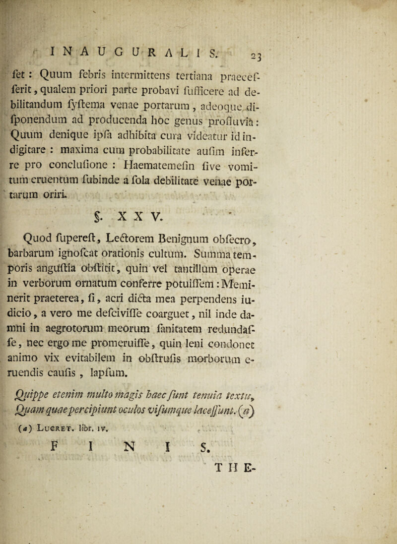 N ‘ I N A U G U R A L I S. . *■ ' *• •*' '> • fet: Quum febris intermittens tertiana praecef- ferit, qualem priori parte probavi fufficere ad de¬ bilitandum fyftema venae portarum , adeoque di- fponendum ad producenda hoc genus profluvia: Quum denique ipfa adhibita cura videatur id in¬ digi tare : maxima cum probabilitate aufim infer¬ re pro conclufione : Haematemefin five vomi¬ tum cruentum fubinde a fola debilitate venae por¬ tarum oriri. * v ''X- % ^ * §. X X V. ' Quod fupereft. Lectorem Benignum obfecro, barbarum ignofcat orationis cultum. Summa tem¬ poris anguftia obftitit, quin vel tantillum operae in verborum ornatum conferre potuiflem: Memi¬ nerit praeterea, fi, acri difta mea perpendens iu- dicio, a vero me defcivifle coarguet, nil inde da¬ mni in aegrotorum meorum fanitatem red.undaf- fe, nec ergo me promeruiffe, quin leni condonet animo vix evitabilem in obftrufis morborum e- ruendis caufis , lapfum. Qitippe etenim multo magis haec funt tenuia textuf Quam quae percipiunt oculos vifumqite lacejfunt. (a) (a) Lucret, libr. iv. FINIS. ■f  : T H E-