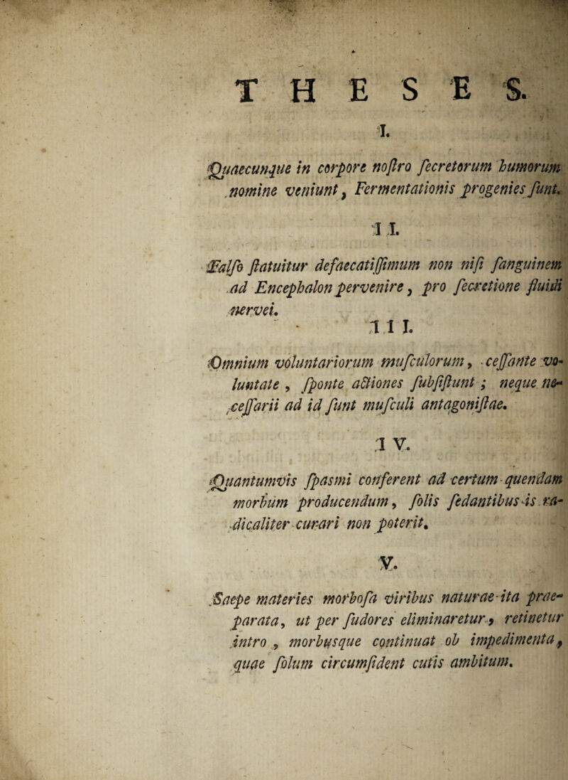 E i. S. ‘Dudecunque in corpore noflro flecretorum humorum nomine veniunt, Fermentationis progenies funt. 11. ■ 'JFalfo fiatuitur defaecatijflmum non nifi fanguinem .ad Encephalon pervenire, pro fecretione fluidi ttervei. i i i. m :•Omnium voluntariorum muflculorum, ■ cejjante vo¬ luntate , [ponte a&iones fluhflflunt; neque ne* -cejjdrii ad id funt mufculi antagoniflae. I V. ‘Quantumvis flpasmi conferent ad certum quendam morbum producendum, folis fedantibus is ra¬ dicaliter curari non poterit. Saepe materies morbofa viribus naturae-ita prae¬ parata,, ut per fudores eliminaretur i retinetur intro , morbusque continuat ob impedimentaf quae flolum circumfldent cutis ambitum.