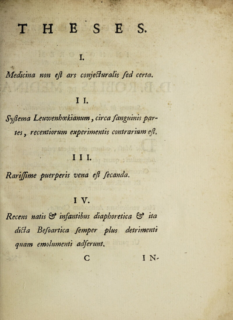 THESES. s— '* , I. Medicina non efi ars conjeBuralis fed certa. I I. 4 i C • i* *- * / ' 4 Syflema Leuxvenhoekianum, circa fanguinis par¬ tes , recentiorum experimentis contrarium e (i. I I I. r i • ■*** f t -Cf * • • 1 . • p * f « 1 •» > Rarijfime puerperis vena ejl fecanda. I V. Recens natis & infantibus diaphoretica & ita diBa Befoartica femper plus detrimenti quam emolumenti adferunt.