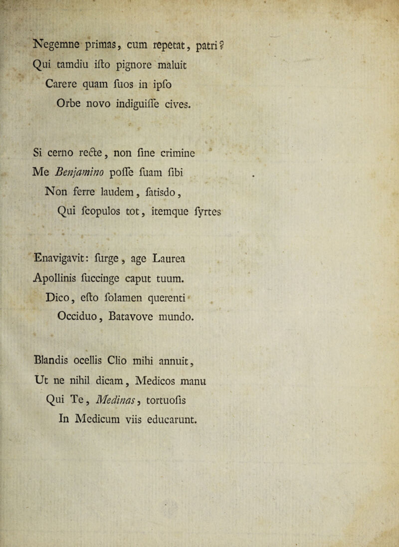 Negemne primas, cum repetat, patri? Qui tamdiu ifto pignore maluit Carere quam iuos in ipfo Orbe novo indiguiffe cives. Si cerno recte, non fine crimine Me Benjamino pofle fuam libi Non ferre laudem, fatisdo, Qui fcopulos tot, itemque fyrtes Enavigavit: furge, age Laurea Apollinis fuccinge caput tuum. Dico, eflo folamen querenti Occiduo, Batavove mundo. Jt Blandis ocellis Clio mihi annuit. Ut ne nihil dicam, Medicos manu Qui Te, Medinas, tortuofis In Medicum viis educarunt.