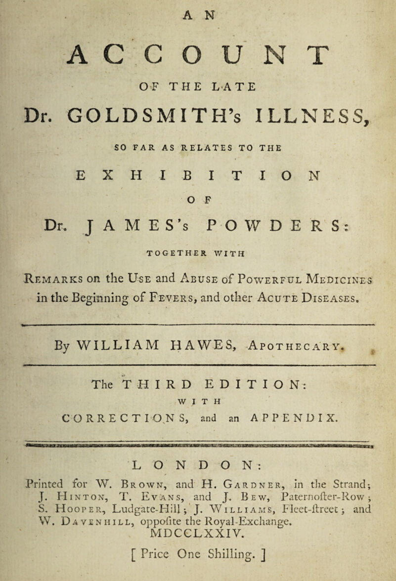 -ACCOUNT .*■ \ OF THE LATE Dr. GOLDSMITH’S ILLNESS, SO FAR AS RELATES TO THE EXH IBITION O F Dr. J A M E S’s POWDERS: TOGETHER WITH Remarks on the Use and Abuse of Powerful Medicines in the Beginning of Fevers, and other Acute Diseases. By WIL LIA M HAWES, Apothecary. The THIRD EDITION: WITH CORRECTI ON S, and an APPENDIX. LONDON: *. * Printed for W. Brown, and H. Gardner, in the Strand; J. Hint on, T. Evans, and J- B ew, Paternofter-Row ; S. Hooper, Ludgate-Hiii; J. Williams, Fleet-ilreet; and W. Davenhill, oppofite the Royal-Exchange. MDCCLXXIV. [ Price One Shilling. ]