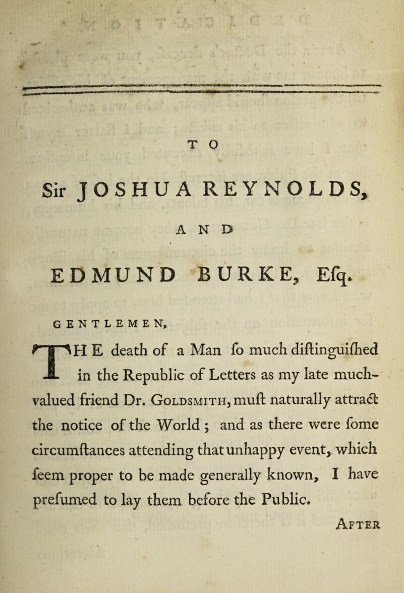 Sir JOSHUA REYNOLDS, AND « . '<P** EDMUND BURKE, Efq. % GENTLEMEN, - \ 1 \ TH E death of a Man fo much diftinguifhed in the Republic of Letters as my late much¬ valued friend Dr. Goldsmith, muft naturally attract the notice of the World ; and as there were fome circumftances attending that unhappy event, which feem proper to be made generally known, I have prefumed to lay them before the Public. After