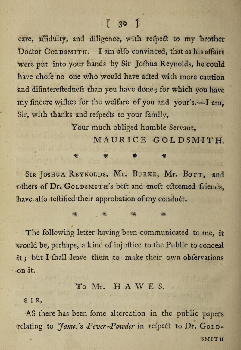 care, affiduity, and diligence, with refpedt to my brother Do&or Goldsmith. I am alfo convinced, that as his affairs were put into your hands by Sir Jofliua Reynolds, he could have chofe no one who would have adted with more caution and difintereftednefs than you have done j for which you have my fincere wifhes for the welfare of you and your’s.—I am. Sir, with thanks and refpedts to your family. Your much obliged humble Servant, MAURICE GOLDSMITH. ***** Sir Joshua Reynolds, Mr. Burke, Mr. Bott, and others of Dr» Goldsmith’s beft and moft efteemed friends, * have alfo teftified their approbation of my condudt. * * * The following letter having been communicated to me, it would be, perhaps, a kind of injuftice to the Public to conceal it; but I fhall leave them to make their own obfervations i * ' on it. To Mr. H A W E S. S 1 R, AS there has been fome altercation in the public papers relating to Jamds Fever-Powder in refpedt to Dr. Gold¬