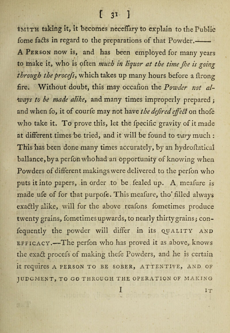 SMtTH taking it, it becomes necefiary to explain to the Public fome fafts in regard to the preparations of that Powder.-. A Person now is, and has been employed for many years to make it, who is often much in liquor at the time Jhe is going through the procefs, which takes up many hours before a ftrong fire. Without doubt, this may occafion the Powder not al- *r • ways to be made alike, and many times improperly prepared ; and when fo, it of courfe may not have the definedeffedl on thofe who take it. To prove this, let the fpeciiic gravity of it made *’ 4 f m r at different times be tried, and it will be found to vary much : This has been done many times accurately, by an hydroftatical ballance,byaperfonwhohad an opportunity of knowing when Powders of different makings were delivered to the perfon who puts it into papers, in order to be fealea up. A meafure is made ufe of for that purpofe. This meafure, tho’ filled always exactly alike, will for the above reafons fometimes produce twenty grains, fometimes upwards, to nearly thirty grains; con- fequently the powder will differ in its quality and efficacy.—The perfon who has proved it as above, knows the exa£t procefs of making thefe Powders, and he is certain it requires a person to be sober, attentive, and of JUDGMENT, TO GO THROUGH THE OPERATION OF MAKING I IT