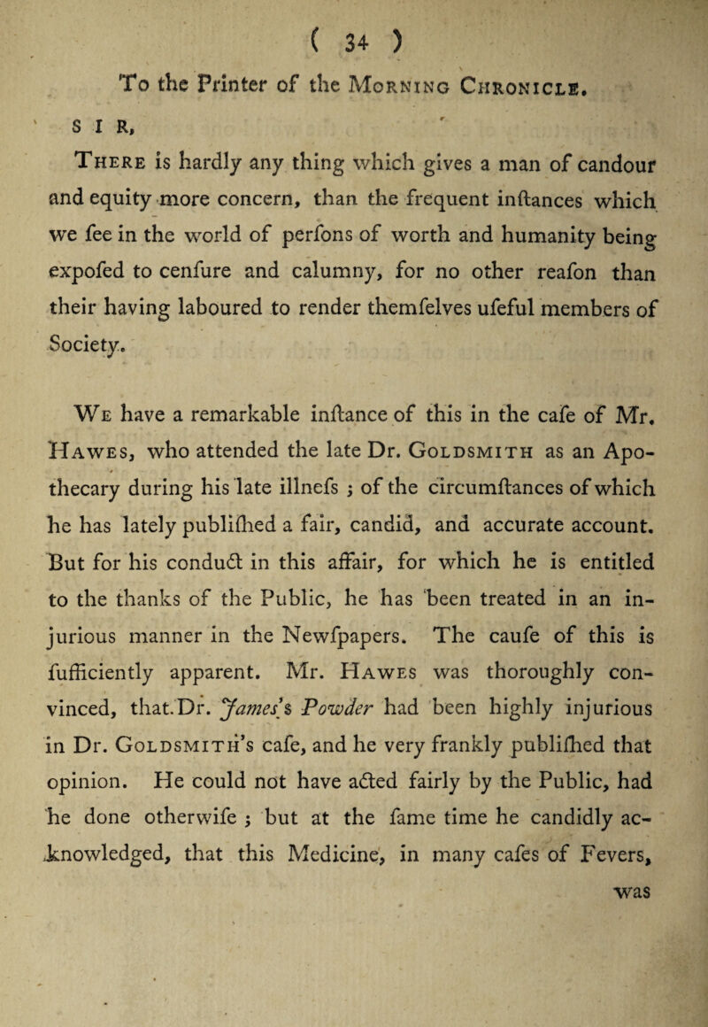 \ • * ■ • r *'■ «, To the Printer of the Morning Chronicle, sir, r > There is hardly any thing which gives a man of candour and equity more concern, than the frequent inftances which we fee in the world of perfons of worth and humanity being expofed to cenfure and calumny, for no other reafon than their having laboured to render themfelves ufeful members of Society. We have a remarkable inflance of this in the cafe of Mr, Hawes, who attended the late Dr. Goldsmith as an Apo- t thecary during his late illnefs ; of the circumftances of which he has lately publifhed a fair, candid, and accurate account. But for his conduct in this affair, for which he is entitled to the thanks of the Public, he has been treated in an in¬ jurious manner in the Newfpapers. The caufe of this is fufiiciently apparent. Mr. Hawes was thoroughly con- vinced, that.Dr. James’s Powder had been highly injurious in Dr. Goldsmith’s cafe, and he very frankly publifhed that opinion. He could not have adted fairly by the Public, had he done otherwife j but at the fame time he candidly ac¬ knowledged, that this Medicine, in many cafes of Fevers, was