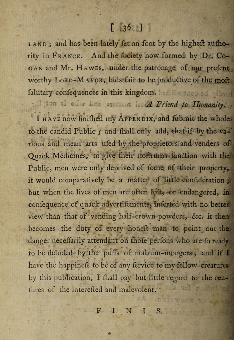 [ !< ] iand 5 and has been lately fet on foot by the higheft autho¬ rity in France. And the fociety now formed by Dr. Co- gan and Mr. Hawes, under the patronage of our prefent. worthy Lord-Mayor, bids fair to be productive of the moft falutary confequences in this kingdom. ; • •• j . Jl Friend to Humanity. \ • * ♦ y « - -m- % <*, I have now finifhdd my Appendix,-and fubmit the whole to the candid Public i and fhall only add, that if by the va-’ rious and mean arts ufed , ^ * * * \ ^ aft ' ’ < * ^ ' * Quack Medicines, to give their xloftfilms fanction with the Public, men were only deprived of fome of their property, , . * * » ... it would comparatively be a matter of little conftderation ; but when the lives of men are often loft,* or endangered, in confequence of quack advertifements, inferted with no better view than that of vending half-crown powders, &c. it then' becomes the duty of every honeft man to point out the; v * * * . ft v * danger neceffarily attendant on thofe perfons who are fo ready * * .; t + + 4j. to be deluded by the puffs of noftrum-mongers; and if I v * if f: ‘ u have the happinefs to be of any fervice to my fellow-creatures by this publication, 1 (hail pay but little regard to the cen- fures of the interefted and malevolent. by the proprietors and venders of FINIS.