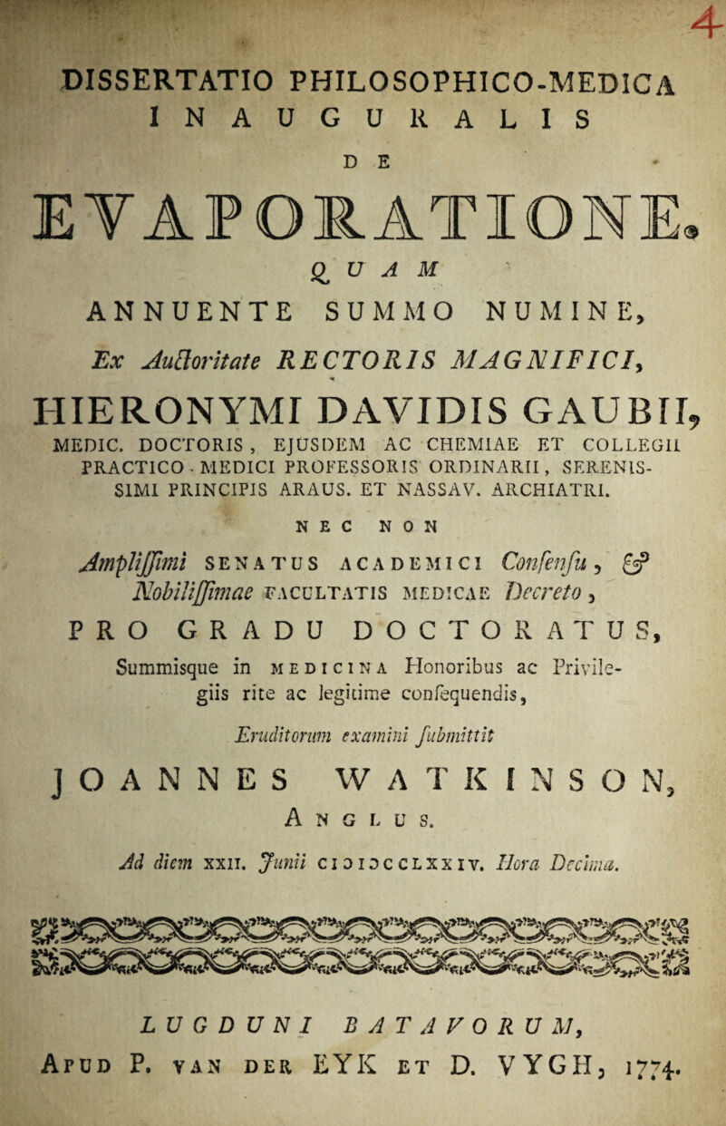 4 DISSERTATIO PHILOSOPHICO-MEDICA INAUGURALIS DE E YAF ORATIONE» QUAM ANNUENTE SUMMO NUMINE, Ex Juttoritate RECTORIS MAGNIFICI, HIERONYMI DAVIDIS GAUBII, MEDIC. DOCTORIS , EJUSDEM AC CHEMIAE ET COLLEGII PRACTICO- MEDICI PROFESSORIS ORDINARII, SERENIS¬ SIMI PRINCIPIS ARAUS. ET NASSAV. ARCHIATRI. NEC NON AmpliJJimi senatus academici Confenfu, £5? Nobiliffimae facultatis medicae Decreto, PRO GRADU DOCTO RATUS, Summisque in medicina Honoribus ac Privile¬ giis rite ac legitime confequendis, Eruditorum examini fubmittit J O A N N E S W A T K I N S O N, A N G L U S. Ad diem xxn. Junii cidiocclxxiv. Hora Decima. LUGDUNI BATAVORUM, Apud P. yan der EYK et D. VYGIT, 17“4-.