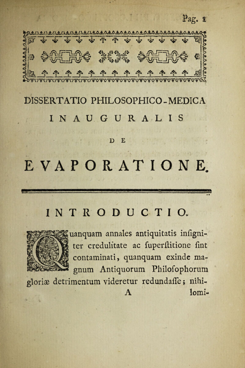 ^pF ' ' Pag. S JWJJLZ ____ *? jp' ^ 4* ‘4j •&• •&*•?• fsv A.^JrTL^jA ■%#*&# /E | 0 V WVrV—lrU?V ^ i<•f’4* ■f--^-!^4;‘^,f,,f,,:?‘‘i!‘',fi,!!!‘^ DISSERTATIO PHILOSOPHICO-MEDICA INAU GURALIS D E EVAPORATIONE. INTRODUCTIO. uanquam annales antiquitatis infigni- ter credulitate ac fuperititione fint contaminati, quanquam exinde ma¬ gnum Antiquorum Philofophorum gloriae detrimentum videretur redundafle; nihi- A lomi-