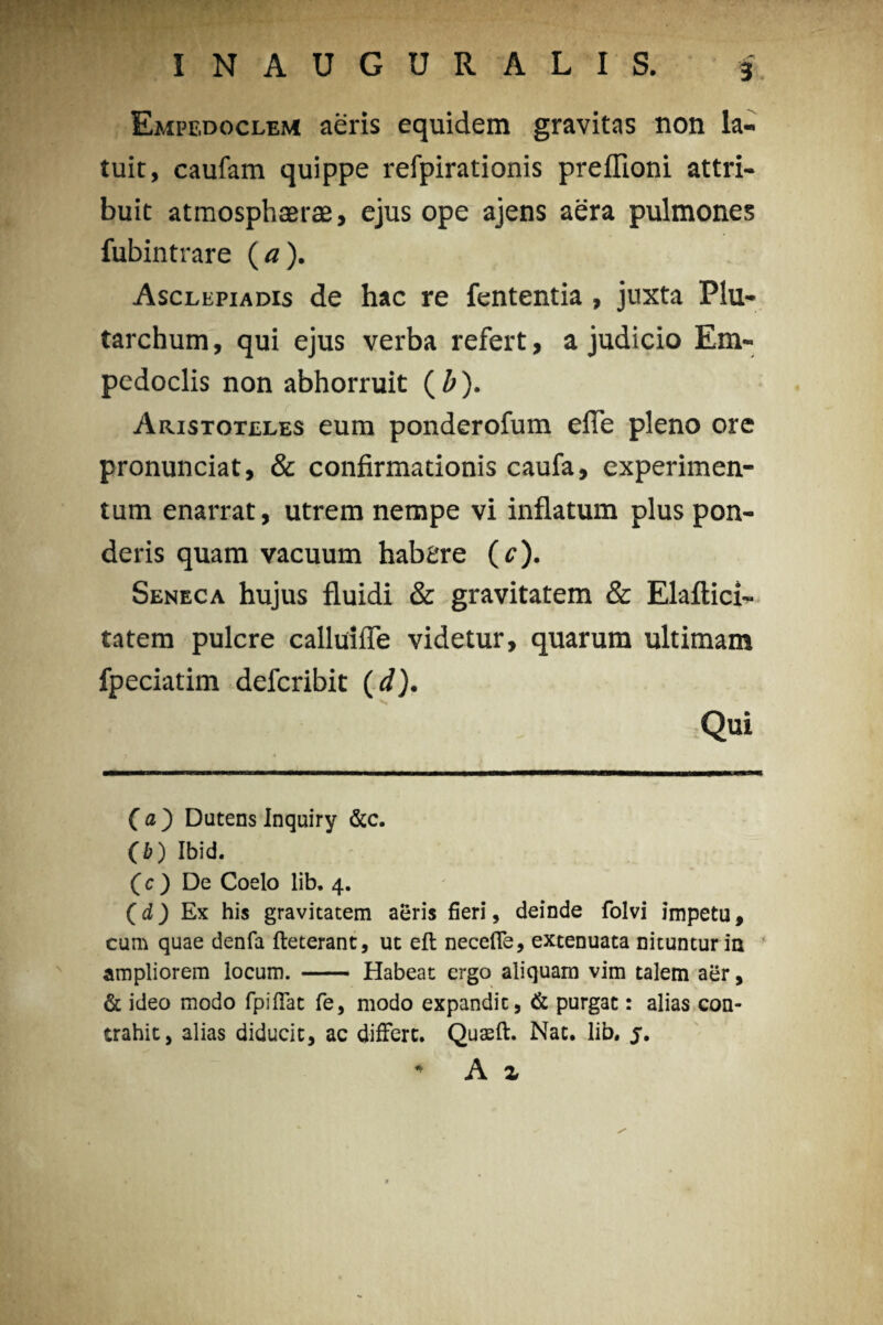 Empedoclem aeris equidem gravitas non la¬ tuit, caufam quippe refpirationis preffioni attri¬ buit atmosphaerae, ejus ope ajens aera pulmones fubintrare (a). Asclepiadis de hac re fententia, juxta Plu- tarchum, qui ejus verba refert, a judicio Em¬ pedoclis non abhorruit (Z>). Aristoteles eum ponderofum efie pleno ore pronunciat, & confirmationis caufa, experimen¬ tum enarrat, utrem nempe vi inflatum plus pon¬ deris quam vacuum habere (e). Seneca hujus fluidi & gravitatem & Elaftici- tatem pulcre calluifle videtur, quarum ultimam fpeciatim defcribit (d). Qui (a) DutensInquiry &c. (i) Ibid. (c ) De Coelo lib. 4. (d,) Ex his gravitatem aeris fieri, deinde folvi impetu, cum quae denfa fteterant, ut eft necefle, extenuata nituntur in ampliorem locum. - Habeat ergo aliquam vim talem aer, & ideo modo fpiffat fe, modo expandit, & purgat: alias con¬ trahit, alias diducit, ac differt. Quteft. Nat. lib. j. * A z