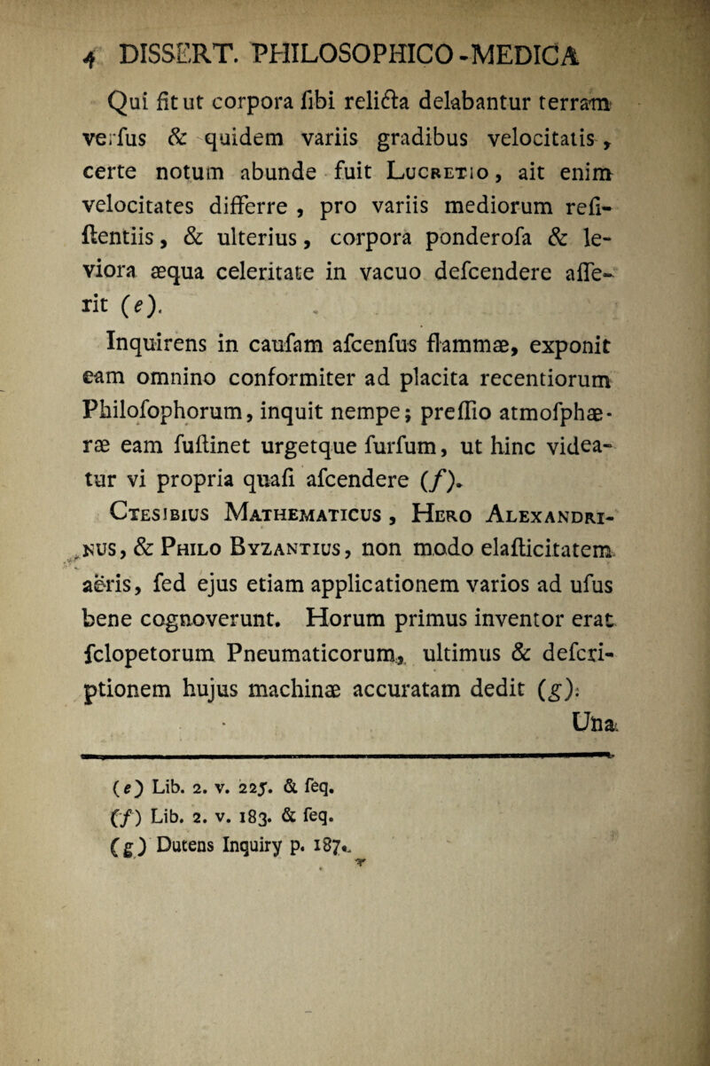 Qui fit ut corpora libi reli&a delabantur terram verius & quidem variis gradibus velocitatis , certe notum abunde fuit Lucretio , ait enim velocitates differre , pro variis mediorum refi- ftentiis, & ulterius, corpora ponderofa & le¬ viora aequa celeritate in vacuo defcendere affe- rit (e). . Inquirens in caufam afcenfus flammae, exponit eam omnino conformiter ad placita recentiorum Pbilofophorum, inquit nempe; preflio atmofphae- rae eam fuflinet urgetque furfum, ut hinc videa¬ tur vi propria quafi afcendere (/). Ctesjbius Mathematicus , Hero Alexandri- > v .nus, & Philo Byzantius, non modo elaflicitatem aeris, fed ejus etiam applicationem varios ad ufus bene cognoverunt. Horum primus inventor erat fclopetorum Pneumaticorum, ultimus & defcri- ptionem hujus machinae accuratam dedit (g): Utia.. (e) Lib. 2. v. 225. & feq. (/) Lib. 2. v. 183. & feq. (g) Dutens Inquiry p. 187*.