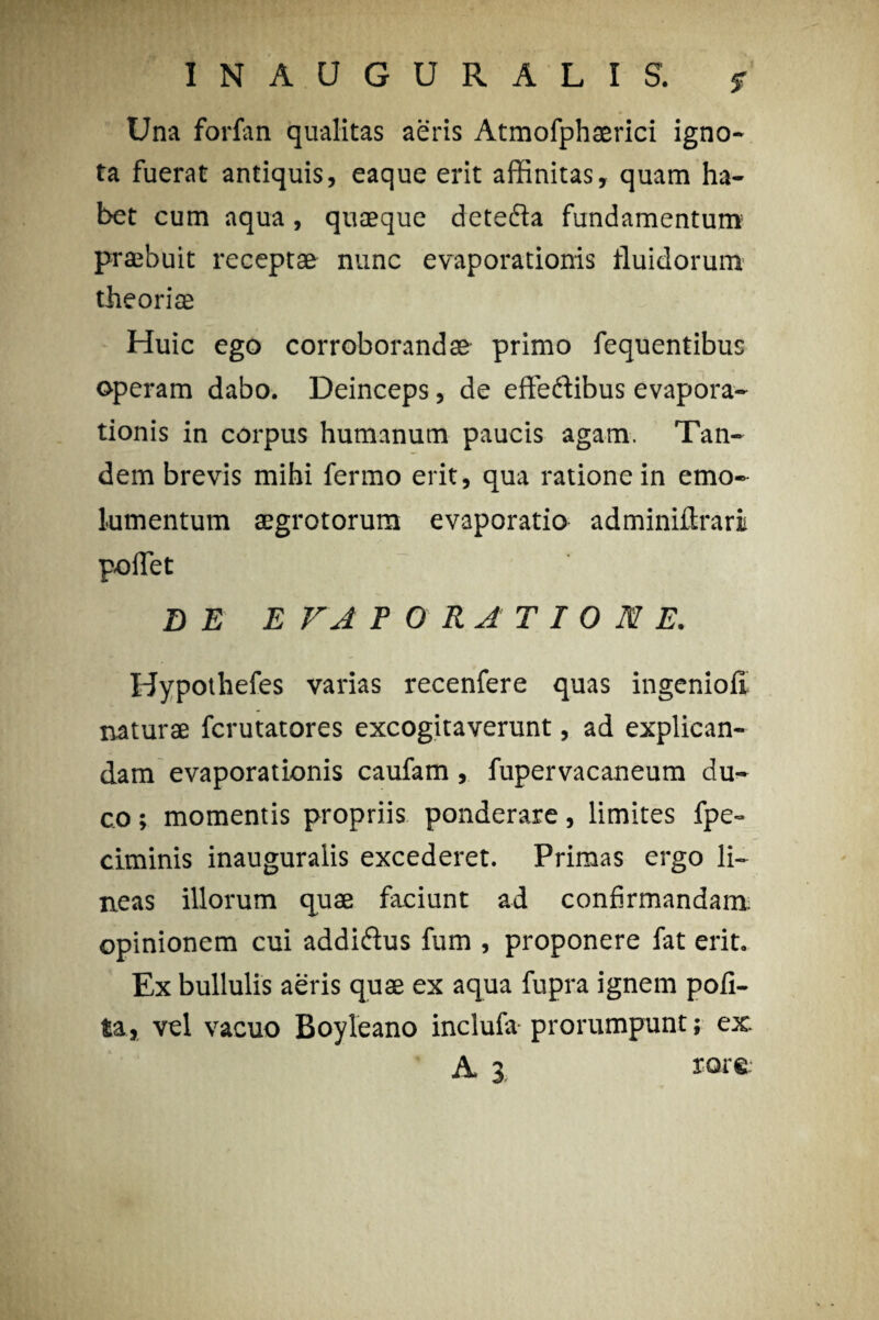 INAUGUR ALIS. jr Una forfan qualitas aeris Atmofphaerici igno¬ ta fuerat antiquis, eaque erit affinitas, quam ha¬ bet cum aqua, quaeque dete&a fundamentum praebuit receptae nunc evaporationis fluidorum theoriae Huic ego corroborandae primo fequentibus operam dabo. Deinceps, de effedtibus evapora¬ tionis in corpus humanum paucis agam. Tan¬ dem brevis mihi fermo erit, qua ratione in emo¬ lumentum aegrotorum evaporatio adminiftrari pollet DE E VA P ORATIONE. Hypothefes varias reeenfere quas ingenioli naturae fcrutatores excogitaverunt, ad explican¬ dam evaporationis caufam, fupervacaneum du¬ co ; momentis propriis ponderare, limites fpe- ciminis inauguralis excederet. Primas ergo li¬ neas illorum quae faciunt ad confirmandam opinionem cui addidfus fum , proponere fat erit. Ex bullulis aeris quae ex aqua fupra ignem poli¬ ta, vel vacuo Boyleano inclufa prorumpunt; ex. A 3 rore