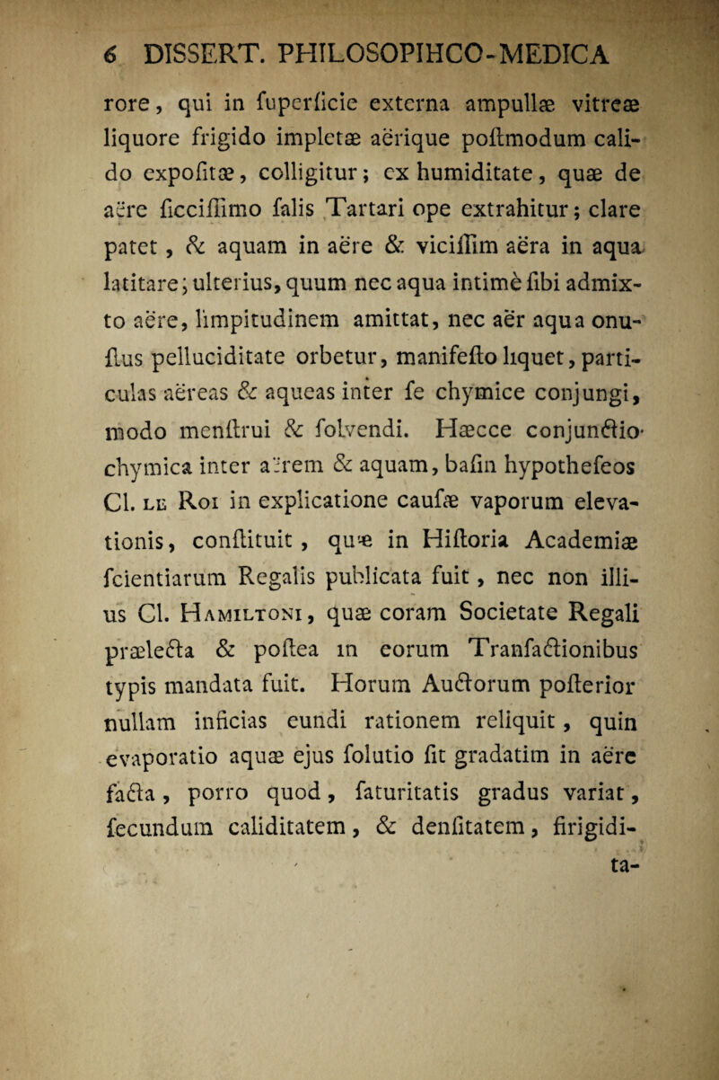 rore, qui in fuperficie externa ampullae vitreae liquore frigido impletae aerique poltmodum cali¬ do expofitae, colligitur; cx humiditate, quae de aere ficciffimo falis Tartari ope extrahitur; clare patet, & aquam in aere & viciffim aera in aqua latitare; ulterius, quum nec aqua intime fibi admix¬ to aere, limpitudinem amittat, nec aer aqua onu- flus pelluciditate orbetur, manifefto liquet, parti¬ culas aereas & aqueas inter fe chymice conjungi, modo menftrui & folvendi. Haecce conjumftio- chymica inter a':rem & aquam, bafin hypothefeos Cl. lu Roi in explicatione caufae vaporum eleva¬ tionis, conilituit , qu'-e in Hiftoria Academiae fcientiarum Regalis publicata fuit, nec non illi¬ us Cl. Hamiltoni, quae coram Societate Regali praele&a & poftea in eorum Tranfaflionibus typis mandata fuit. Horum Au&orum pofterior nullam inficias eundi rationem reliquit, quin evaporatio aquae ejus folutio fit gradatim in aere fada , porro quod, faturitatis gradus variat, fecundum caliditatem, & denfitatem, firigidi- ta-