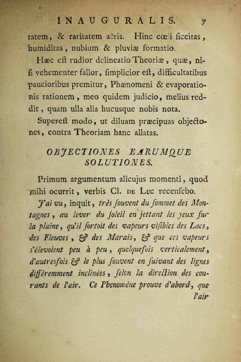 4 INAUGURALIS. 7 tatem, & raritatem aeris. Hinc coe i ficcitas, humiditas, nubium & pluviae formatio. Haec eil rudior delineatio Theoriae , quae, ni- fi vehementer fallor, fimplicior eft, difficultatibus paucioribus premitur, Phaenomeni & evaporatio¬ nis rationem , meo quidem judicio , melius red¬ dit , quam ulla alia hucusque nobis nota. Superefl modo, ut diluam praecipuas objedfo- nes, contra Theoriam hanc allatas. OBJECTIONES E ARUM QUE SOLUTIONES. Primum argumentum alicujus momenti, quod jmihi ocurrit, verbis Cl. de Luc recenfebo. fai vu, inquit, tres fonvent du fommet des Mon- tagnes , au lever du Joleil en jettant les jeux fur la plaine, quii fortoit des vapcurs vifibles des Lacs, des Fleuves , 0? des Marais, £=? que ecs vapeurs # s'elevohnt peu a peu, quelquefois verticalcment, d'autresfois & le plus fonvent en fuivant des lignes diferemment inclinees, fekn la direclion des cou• rants de Pair. Ce Pbenomene prouve d^abord, que Pair