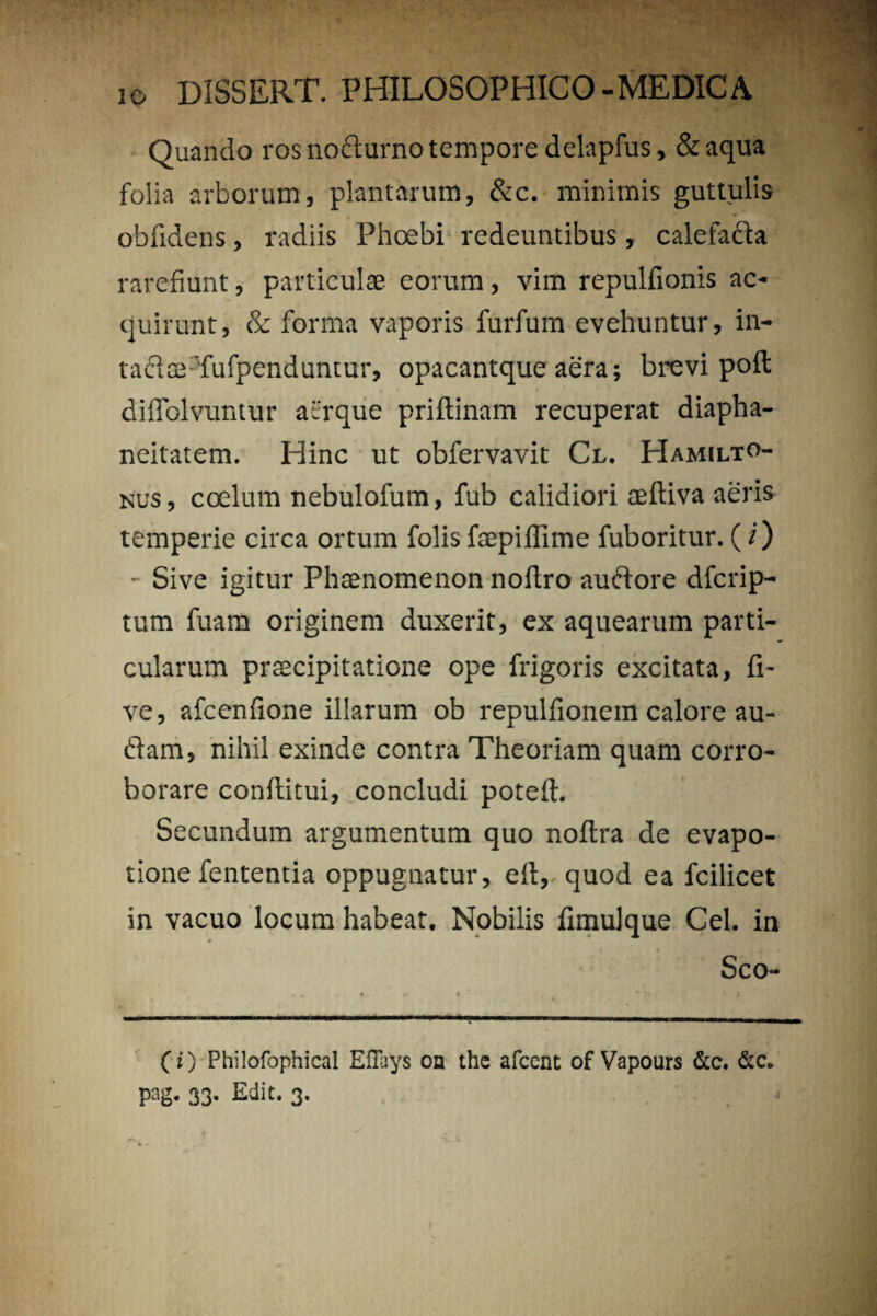 Quando ros nodlurno tempore delapfus, & aqua folia arborum, plantarum, &c. minimis guttulis obfidens, radiis Phoebi redeuntibus, calefadia rarefiunt, particulas eorum, vim repullionis ac¬ quirunt, & forma vaporis furfum evehuntur, in- taclae'fufpendumur, opacantque aera; brevi poli diffolvuntur acrque priftinam recuperat diapha- neitatem. Hinc ut obfervavit Cl. Hamilto- nus, coelum nebulofum, fub calidiori aeftiva aeris temperie circa ortum folisfaepiflime fuboritur. (i) • Sive igitur Phaenomenon noftro audiore dfcrip- tum fuam originem duxerit, ex aquearum parti¬ cularum praecipitatione ope frigoris excitata, li¬ ve, afcenlione illarum ob repulfionem calore au¬ diam, nihil exinde contra Theoriam quam corro¬ borare conftitui, concludi poteii. Secundum argumentum quo nollra de evapo- tione fententia oppugnatur, eft, quod ea fcilicet in vacuo locum habeat. Nobilis limulque Cei. in Sco- C i) Philofophical EiTays on the afcent of Vapours &c. &c. pag. 33. Edit. 3.