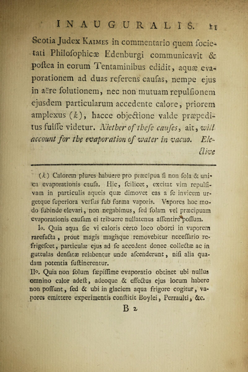 Scotia Judex Katmes in commentario quem focie- tati Philofophicae Edenburgi communicavit & poitea in eorum Tentaminibus edidit, aquae eva¬ porationem ad duas referens caufas, nempe ejus in afc're folutionem, nec non mutuam repulfionem ejusdem particularum accedente calore, priorem amplexus (£), hacce obje&ione valde praepedi¬ tus fuifle videtur. Nietherof thefe caufes, ait, voill account for the evaporat ion of Mater in vacuo. Ele- llive (£) Calorem plures habuere pro praecipua fi non fola & uni¬ ca evaporationis caufa. Hic, fcilicet, excitat vim repulfi- vam in particulis aqueis qu«e dimovet eas a fe invicem ur- getque fuperiora verius fub forma vaporis. Vapores hoc mo¬ do fubinde elevari, non negabimus, fed folam vel praecipuam evaporationis caufam ei tribuere nullatenus aflentire^oflum. Io. Quia aqua lic vi caloris certo loco oborti in vaporem rarefa&a , prout magis magisque removebitur neceflario re- frigefeet, particulae ejus ad fe accedent donec colle&ae ac in guttulas denfatae relabentur unde afeenderunt, nili alia qua¬ dam potentia fuftinerentur. Ilo. Quia non folum faepilfime evaporatio obtinet ubi nullus omnino calor adeft, adeoque & effe&us ejus locum habere non poliunt, fed & ubi in glaciem aqua frigore cogitur, va¬ pores emittere experimentis conllitic Boylei, Perraulti* &c. B x