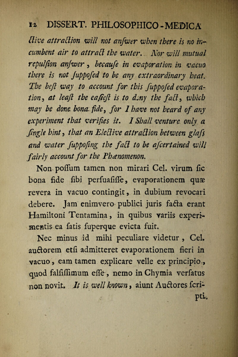 llive attratfion voill not anfcoer ivhen there is no in- cumbent air to attratt the voater. Nor voill mutual repulfion anjwcr , becaufe in cvaporation in vacuo there is not Juppofed to be any cxtraordinary beat. The befl way to account for this fuppofed evapora- tion, at leajl the eafieft is to dsny the fa&} ivhicb may be done bona, fide, for 1 have not heard of any experiment that verifies it. 1 Shall venture only a fingi e hint, that an E Icci i ve aitraflion betrnen glafs and water fuppofmg the fafl, to be afcertained vjill fairly account for the Phanomenon. Non poffum tamen, non mirari Cei. virum fic bona fide fibi perfuafilTe, evaporationem quae revera in vacuo contingit, in dubium revocari debere. Jam enimvero publici juris fa&a erant Hamiltoni Tentamina, in quibus variis experi¬ mentis ea fatis fuperque evicta fuit. Nec minus id mihi peculiare videtur , Cei. auftorem etfi admitteret evaporationem fieri in vacuo, eam tamen explicare velle ex principio., quod falfiffimum efle, nemo inChymia verfatus non novit. It is mll knoivn> aiunt Au&ores fcri- _■ - pti.