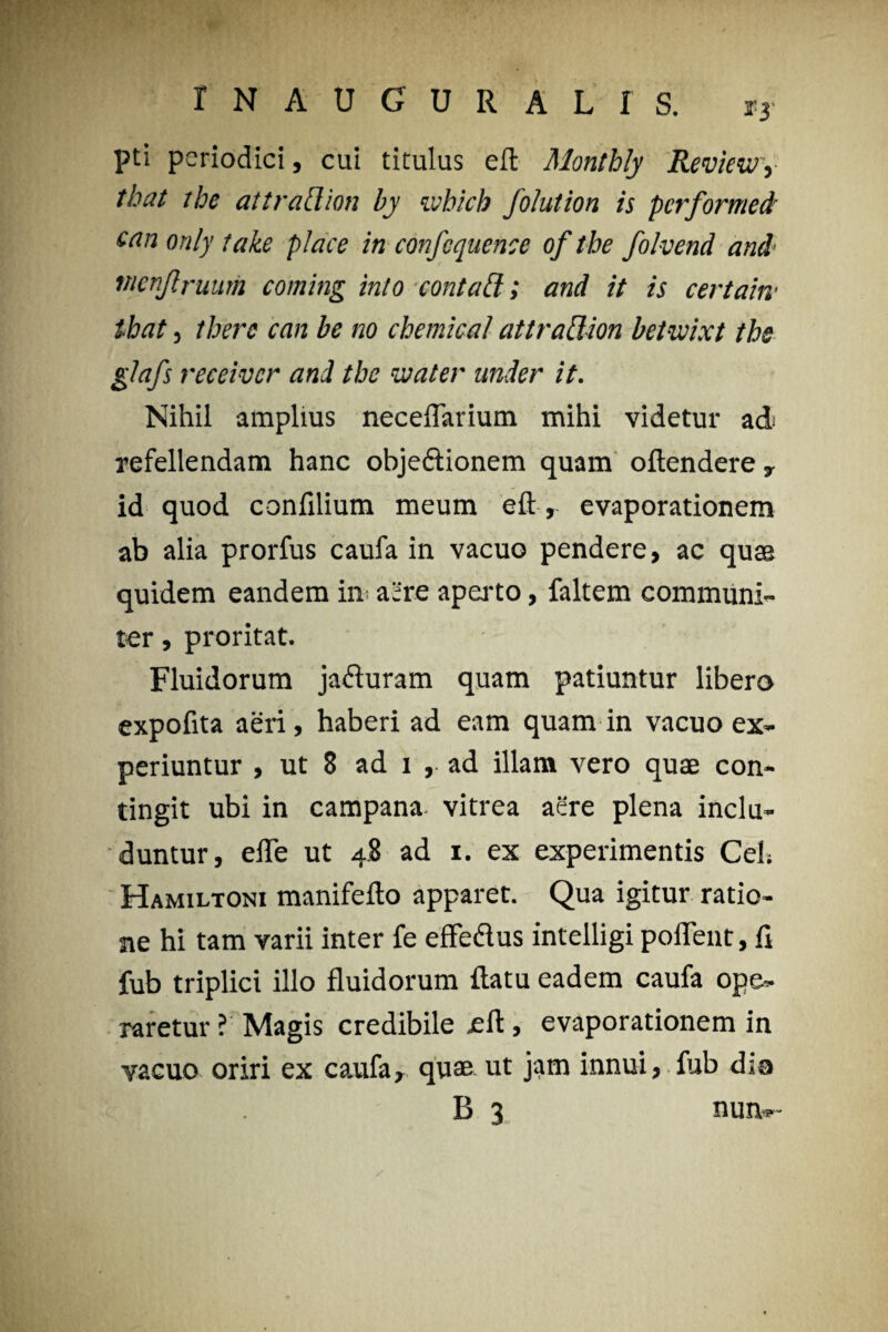 pti periodici, cui titulus eft Montbly RevieWy that the at trad. ion by ivbich folution is performed' can only take place in confcqncnce of tbe folvend and mnjlruum coming inio contafi; and it is certam ibat j tberc can be no Chemical attradion betwixt the glafs receivcr and the water under it. Nihil amplius neceflarium mihi videtur ad refellendam hanc obje&ionem quam oftendere , id quod confilium meum eft , evaporationem ab alia prorfus caufa in vacuo pendere, ac quas quidem eandem in aere aperto, faltem communi¬ ter , proritat. Fluidorum jafturam quam patiuntur libero expofita aeri, haberi ad eam quam in vacuo ex¬ periuntur , ut 8 ad i , ad illam vero quae con¬ tingit ubi in campana. vitrea aere plena inclu¬ duntur, efle ut 4.8 ad 1. ex experimentis Ceh Hamiltoni manifefto apparet. Qua igitur ratio¬ ne hi tam varii inter fe effedlus intelligi poflent, fi fub triplici illo fluidorum ftatu eadem caufa ope¬ raretur ? Magis credibile eft, evaporationem in vacuo oriri ex caufa, quae ut jam innui, fub dio