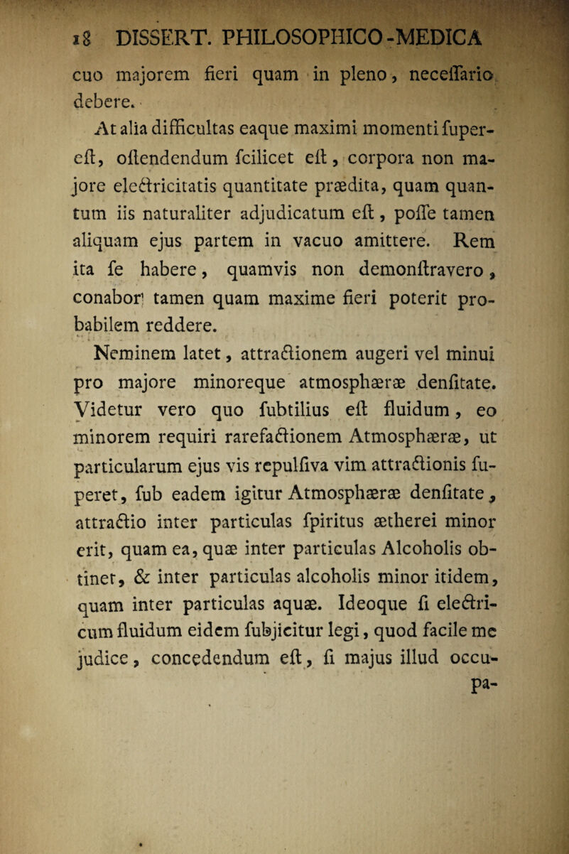 cuo majorem fieri quam in pleno, neceflario debere. • At alia difficultas eaque maximi momenti fuper- eft, oflendendum fcilicet elt, corpora non ma¬ jore eledricitatis quantitate praedita, quam quan¬ tum iis naturaliter adjudicatum efi:, polle tamen aliquam ejus partem in vacuo amittere. Rem ita fe habere, quamvis non demonftravero, conabor tamen quam maxime fieri poterit pro¬ babilem reddere. v« ; . . -.7 . ir • « * » * i4 t '+ 4 J • * » • ' * ' *•- sL Neminem latet, attradionem augeri vel minui pro majore minoreque atmosphaerae denfitate. Videtur vero quo fubtilius efi: fluidum, eo minorem requiri rarefadionem Atmosphaerae, ut particularum ejus vis repulfiva vim attradionis fu- peret, fub eadem igitur Atmosphaerae denfitate, attradio inter particulas fpiritus aetherei minor erit, quam ea, quae inter particulas Alcoholis ob- r ' tinet, & inter particulas alcoholis minor itidem, quam inter particulas aquae. Ideoque fi eledri- cum fluidum eidem fubjicitur legi, quod facile me judice, concedendum efi;, fi majus illud occu¬ pa-