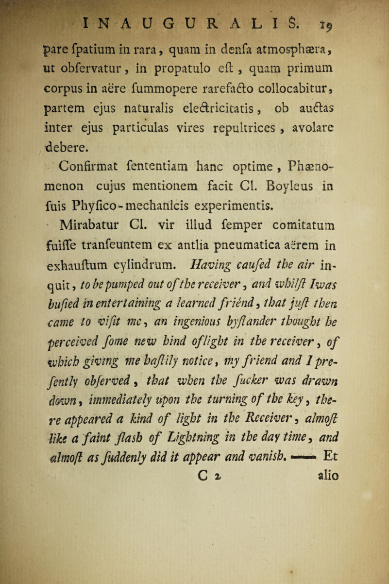 pare fpatium in rara, quam in denfa atmosphaera, ut obfervatur, in propatulo eft , quam primum corpus in aere fummopere rarefafto collocabitur, partem ejus naturalis eleftricitatis, ob auftas inter ejus particulas vires repultrices , avolare debere. Confirmat fententiam hanc optime , Phaeno¬ menon cujus mentionem facit Cl. Boyleus in fuis Phy fico- mechanicis experimentis. Mirabatur Cl. vir illud femper comitatum fuifle tranfeuntem ex antlia pneumatica aerem in exhauftum cylindrum. Having caufed the air in¬ quit , to be pumped out ofthe receiver, and whilfi Iwas bufied in entertaining a learned friend, that jujl then came to vi fit me, an ingenious byftander thought he perceived fome new hind oflight in the receiver, of tvhich givtng me bajlily notie e, my friend and Ipre- fently obferved, that when the fucker was draivn doivn, immediately upon the turning of the key, the- re appeared a kind of light in the Receiver, almojl iike a faint jiasb of Lightning in the day time, and almofl as fuddenly did it appear and vanish. —— Et C 2, alio