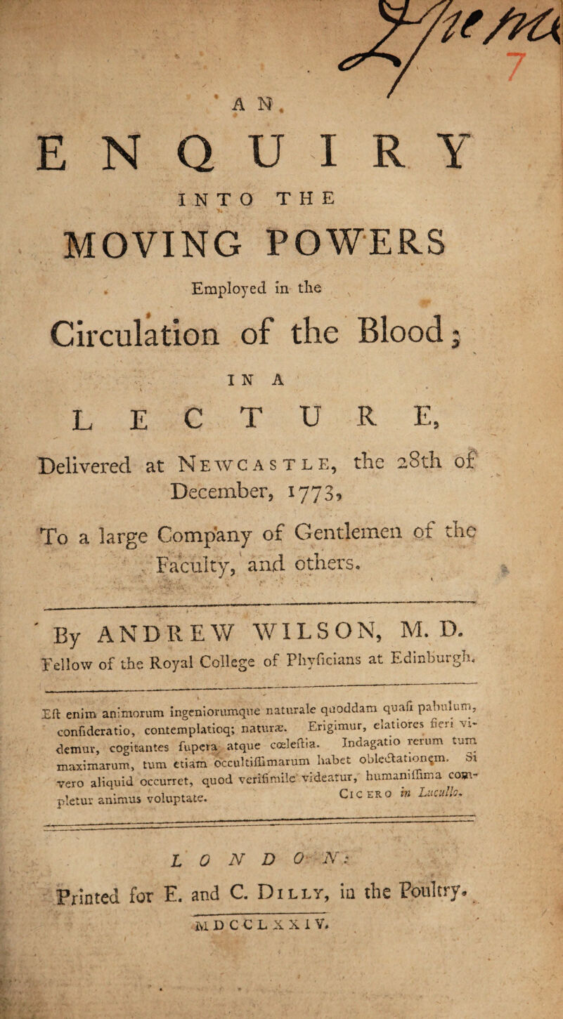 ’AN. ENQUIRY INTO THE MOVING POWERS Employed in the Circulation of the Blood; I N A i A \ .* LECTURE, Delivered at Newcastle, the 28th of December, 1773* To a large Company of Gentlemen of the ; Faculty, and others. By ANDREW WILSON, M. D. Tellow of the Royal College of Phyficians at Edinburgh, Eft enim animorum ingeniorumque naturale qaoddam quafi pabulum, conftderatio, contemplatioq; nature. Erigimur, elatiores fieri vi* demur, cogifiantes fupcra- atque cceleftia. Indagatio rerum turn maximarum, turn etiam occukiffimarum habet obleUation^m. Sr vero aliquid occurret, quod verifimile videatur, humamluma com- pletur animus voluptatc. Cicero m Urnllc. L 0 N D 0 N: Printed for E. and C. Dilly, in the Poultry*