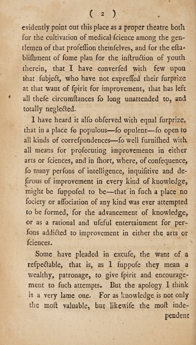 evidently point out this place as a proper theatre both for the cultivation of medical fcience among the gen¬ tlemen of that profeflion themfelves, and for the efta* blifliment of fome plan for the indru6lion of youth therein, that I have converfed with few upon > that fubjeff, who have not expreded their furprize at that want of fpirit for improvement, that has lefc all thefe circumftances fo long unattended to, and totally neglected. I have heard it alfo obferved with equal furprize, that in a place fo populous—-fo opulent—fo open to all kinds of correfpondences—fo well furnifhed with, all means for profecuting improvements in either arts or fciences, and in fhort, where, of confequence, fo many perfons of intelligence, inquifitive and de- firous of improvement in every kind of knowledge, might be fuppofed to be—that in fuch a place no fociety or affociation of any kind was ever attempted to be formed, for the advancement of knowledge, or as a rational and ufeful entertainment for per¬ fons addicted to improvement in either the arts or fciences. : Some have pleaded in excufe, the want of a refpe&able, that is, as 1 fuppofe they mean a wealthy, patronage, to give fpirit and encourage¬ ment to fuch attempts. But the apology 1 think is a very lame one. For as knowledge is not only the mod valuable, but likewife the mod inde¬ pendent