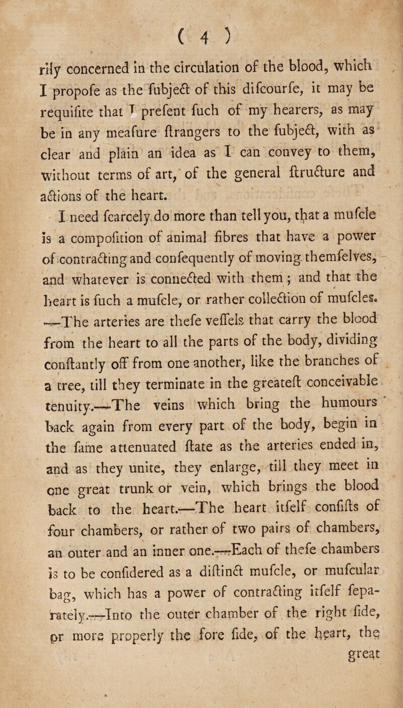 rily concerned in the circulation of the blood, which I propofe as the TubjeCl of this difcourfe, it may be requifite that T prefent fuch of my hearers, as may be in any meafure flrangers to the fubjeCt, with as clear and plain an idea as I can convey to them, without terms of art, of the general ftru&ure and actions of the heart. I need fcarcely do more than tell you, tlpat a mufcle is a compofition of animal fibres that have a power of contracting and coitfequently of moving themfelves, and whatever is connected with them; and that the heart is fuch a mufcle, or rather collection of mufcles* —The arteries are thefe veffels that carry the blood from the heart to all the parts of the body, dividing conftantly off from one another, like the branches of a tree, till they terminate in the greateil conceivable tenuity.—The veins which bring the humours back again from every part of the body, begin in the fame attenuated ftate as the arteries ended in, and as they unite, they enlarge, till they meet in one great trunk or vein, which brings the blood back to the heart.—The heart itfelf confifts of four chambers, or rather of two pairs of chambers, an outer and an inner one.-^-Each of thefe chambers is to be confidered as a diftincb mufcle, or mufcular bag, which has a power of contracting itfelf fepa- 'rately.—Into the outer chamber of . the right fide, pr more properly the fore fide, of the h?arb the great