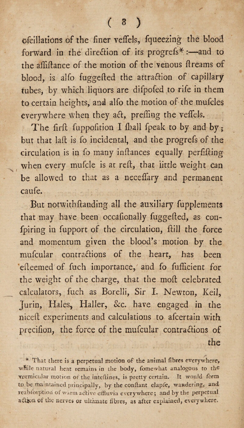 ( 3 ) cffeillations of the finer veffels, fqueezing the blood forward in the direction of its progrefs*:—and to the affidance of the motion of the -venous dreams of blood, is alfo fuggeded the attraction of capillary tubes, by which liquors are difpofed to rife in them to certain heights, and alfo the motion of the mufcles everywhere when they aCt, prediog the veffels. The firil fuppofition I fball fpeak to by and by; but that lad is fo incidental, and the progrefs of the circulation is in fo many indances equally perfiding when every mufcle is at red, that little weight can be allowed to that as a neceffary and permanent caufe. But notwithdanding all the auxiliary fupplements that may have been occafionally fuggeded, as con- fpiring in fupport of the circulation, flill the force and momentum given the blood’s motion by the mufcular contractions of the heart, has been edeemed of fuch importance/ and fo diffident for the weight of the charge, that the mod celebrated calculators, fuch as Borelli, Sir I. Newton, Keil, Jurin, Hales, Haller, &c. have engaged in the niced experiments and calculations to afeertain with precifion, the force of the mufcular contractions of the * That there is a perpetual motion of the animal fibres everywhere, wfiile natural heat remains in ihe body, fomewhat analogous to the vermicular motion of the inteftines, is pretty certain. It would feem to be maintained principally, by the conflant elapfe, wandering, and leabfovptioii of warm active effluvia everywhere; and by the perpetual aftjon of the nerves or ultimate fibres, as after explained, everywhere.