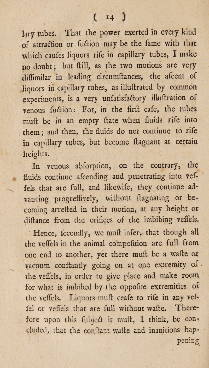 Jary lubes. That the power exerted in every kind pf attraction or fuCtion may be the fame with that which caufes liquors rife in capillary tubes, I make no doubt; but (till, as the two motions are very diffimilar in leading circumftances, the afcent of liquors in capillary tubes, as illuftrated by common experiments, is a very unfatisfa&ory illuftration of venous fuCtion: For, in the firft cafe,, the tubes muft be in an empty ftate when fluids rife into them; and then, the fluids do not continue to rife in capillary tubes, but become flagnant at certain heights. In venous abforption, on the contrary, the fluids continue afcending and penetrating into vef- fels that are full, and likewife, they continue ad¬ vancing progreflively, without flagnating or be¬ coming arrefted in their motion, at any height or diftance from the orifices of the imbibing veffels. Hence, fecondly, we muft infer, that though all the veffels in the animal compofition are full from one end to another, yet there muff be a wafle or vacuum conflantly going on at one extremity of * the veffels, in order to give place and make room, for what is imbibed by the oppofite extremities of the veffels. Liquors muft ceafe to rife in any vef- fel or veffels that are full without wafte. There¬ fore upon this fubjeCl it muft, I think, be con¬ cluded, that the conftant wafte and inanitions hap¬ pening i