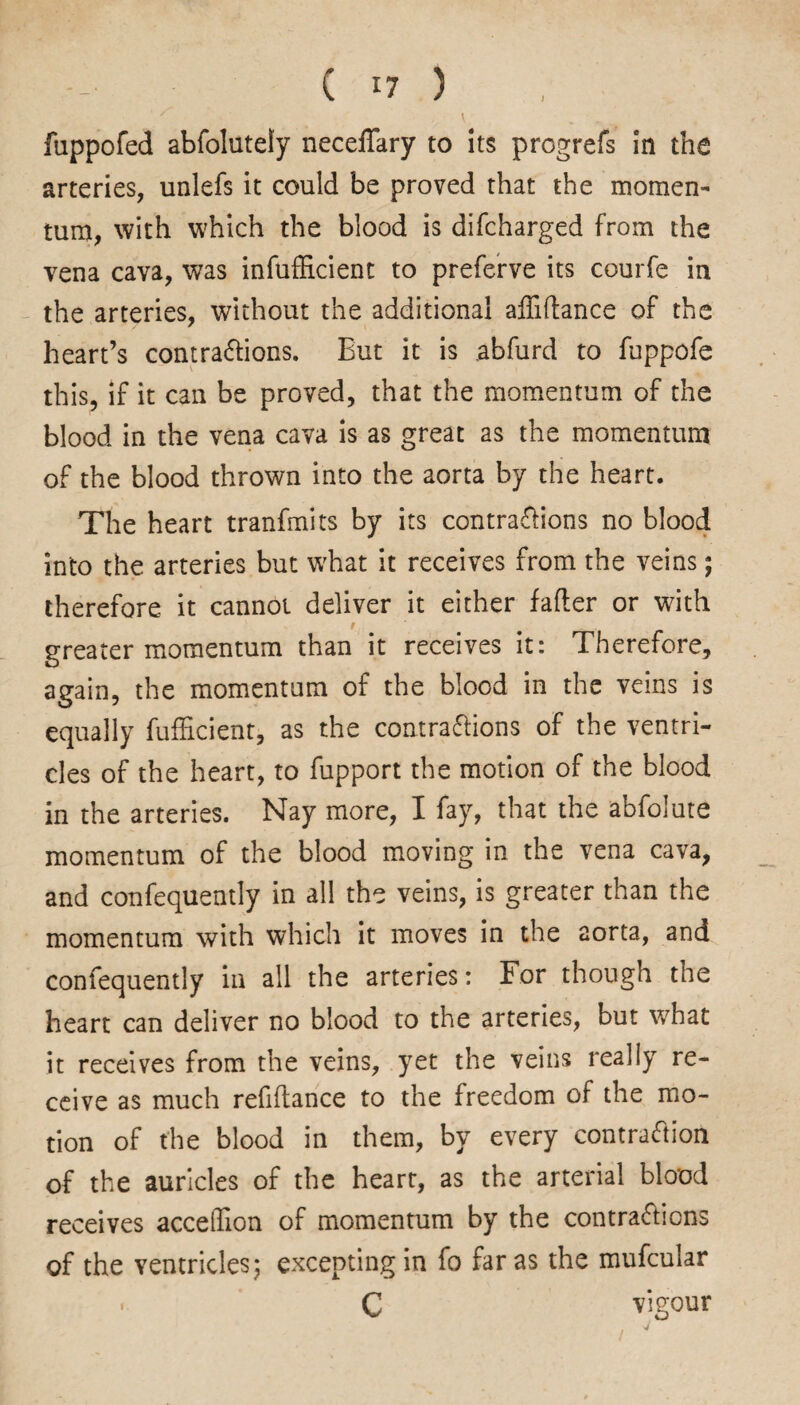 ' , ' .v fuppofed abfolutely neceflary to its progrefs in the arteries, unlefs it could be proved that the momen¬ tum, with which the blood is difcharged from the vena cava, was infufficient to preferve its courfe in the arteries, without the additional afliftance of the heart’s contractions. But it is abfurd to fuppofe this, if it can be proved, that the momentum of the blood in the vena cava is as great as the momentum of the blood thrown into the aorta by the heart. The heart tranfmits by its contractions no blood into the arteries but what it receives from the veins; therefore it cannot deliver it either falter or with greater momentum than it receives it: Therefore, again, the momentum of the blood in the veins is equally fufficient, as the contractions of the ventri¬ cles of the heart, to fupport the motion of the blood in the arteries. Nay more, I fay, that the abfolute momentum of the blood moving in the vena cava, and confequently in all the veins, is greater than the momentum with which it moves in the aorta, and confequently in all the arteries: For though the heart can deliver no blood to the arteries, but what it receives from the veins, yet the veins really re¬ ceive as much refinance to the freedom of the mo¬ tion of the blood in them, by every contraction of the auricles of the heart, as the arterial blood receives acceffion of momentum by the contractions of the ventricles; excepting in fo far as the mufcular . C vigour