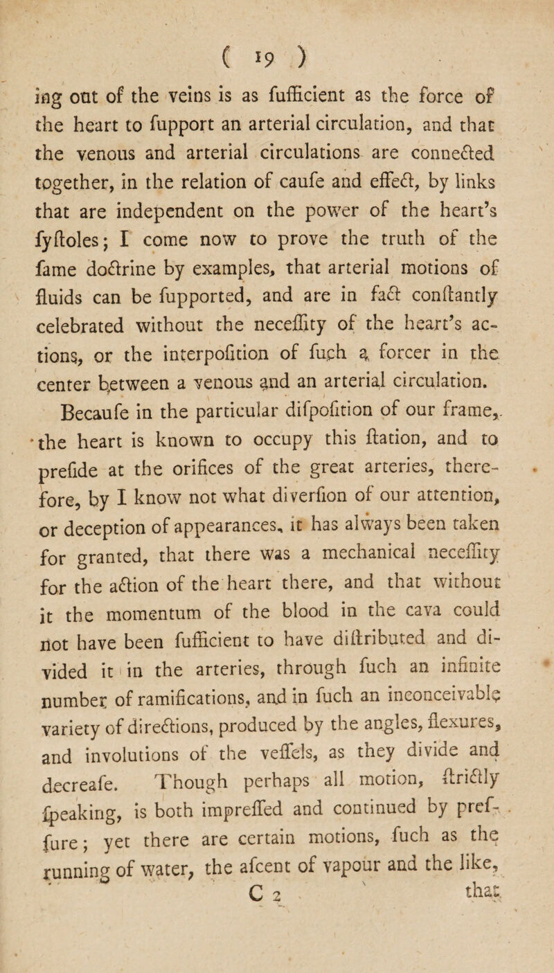ing oat of the veins is as fufficient as the force of the heart to fupport an arterial circulation, and that the venous and arterial circulations are connected together, in the relation of caufe and effect, by links that are independent on the power of the heart’s fyftoles; I come now to prove the truth of the fame doctrine by examples, that arterial motions of fluids can be fupported, and are in fact conflantly celebrated without the neceffity of the heart’s ac¬ tions, or the interpofition of fuch a, forcer in the center between a venous and an arterial circulation. Becaufe in the particular difpofition of our frame,, •the heart is known to occupy this ftation, and to prefide at the orifices of the great arteries, there¬ fore, by I know not what diverfion of our attention, or deception of appearances, it has always been taken for granted, that there was a mechanical necefiity for the action of the heart there, and that without it the momentum of the blood in the cava could not have been fufficient to have diftributed and di¬ vided it >in the arteries, through fuch an infinite number of ramifications, and in fuch an inconceivably variety of directions, produced by the angles, flexures, and involutions of the veffiels, as they divide and decreafe. Though perhaps all motion, flrictly fpeaking, is both impreffed and continued by preffi . fure; yet there are certain motions, fuch as the running of water, the afcent of vapour ana the like, C 2 that.